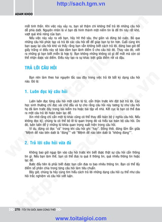 http://sach.tgm.vn
 ADAM KHOO




                                                                                  om
        maát tinh thaàn. Khi vieäc naøy xaûy ra, baïn seõ thaäm chí khoâng theå traû lôøi nhöõng caâu hoûi
        deã phía döôùi. Nguyeân nhaân laø vì baïn ñaõ hình thaønh moät nieàm tin laø ñeà thi naøy raát khoù,
        vöôït quaù khaû naêng cuûa baïn.
            Neáu vieäc naøy xaûy ra vôùi baïn, haõy hít thôû saâu, thö giaõn vaø ñöøng boû cuoäc. Boû qua
        nhöõng caâu hoûi phöùc taïp vaø traû lôøi caùc caâu hoûi deã ñeå giuùp baïn töï tin hôn. Cuoái cuøng khi
        baïn quay laïi caâu hoûi khoù vaø thaáy raèng baïn vaãn khoâng bieát caùch traû lôøi, ñöøng bao giôø ñeå




                                                           i.c
        giaáy traéng vì ñieàu naøy seõ baûo ñaûm baïn laõnh ñieåm 0 cho caâu hoûi ñoù. Thay vaøo ñoù, vieát
        ra nhöõng gì baïn bieát mieãn laø hôïp lyù. Baïn khoâng nhöõng khoâng coù gì ñeå maát maø coøn coù
        theå nhaän ñöôïc vaøi ñieåm. Ñieàu naøy taïo ra söï khaùc bieät giöõa ñieåm rôùt vaø ñaäu.




                                                        io
        TRAÛ LÔØI CAÂU HOÛI


                                            ig
            Baïn neân laøm theo hai nguyeân taéc sau ñaây trong vieäc traû lôøi baát kyø daïng caâu hoûi




                                                                                              n
        naøo. Ñoù laø:
                      ta


                                                                                            .v
        1. Luoân ñoïc kyõ caâu hoûi

            Luoân luoân ñoïc töøng caâu hoûi moät caùch töø töø, caån thaän tröôùc khi ñaët buùt traû lôøi. Caùc




                                                                                m
                    oi

        hoïc sinh thöôøng chæ ñoïc vaøi chöõ ñaàu vaø töï cho raèng caâu hoûi naøy töông töï nhö caâu hoûi
        hoï ñaõ laøm tröôùc ñaây trong baøi kieåm tra hoaëc baøi taäp veà nhaø. Keát cuïc laø baïn coù theå ñöa
        ra moät caâu traû lôøi hoaøn toaøn laïc ñeà.
           .t


                                                                   tg
            Xin nhôù raèng chæ caàn moät töø khaùc cuõng coù theå thay ñoåi toaøn boä yù nghóa caâu hoûi. Neáu
        khoâng ñoïc kyõ, chuùng ta coù theå boû lôõ töø quan troïng ñoù vaø hieåu sai toaøn boä caâu hoûi. Do
        ñoù, luoân luoân ñeå yù nhöõng töø khoùa quan troïng xuaát hieän trong caâu hoûi.
 w



            Ví duï, ñöøng coù ñoïc “vaø” trong khi caâu hoûi ghi “hay”. Ñoàng thôøi, ñöøng laàm laãn giöõa
                                                       h.
        “Meänh ñeà naøo beân döôùi laø “ñuùng”” vôùi “Meänh ñeà naøo beân döôùi laø “khoâng ñuùng””.
w




        2. Traû lôøi caâu hoûi vöøa ñuû
                                         ac
w




             Khoâng bao giôø nguïp laën vaøo caâu hoûi tröôùc khi bieát ñöôïc thaät söï caâu hoûi caàn thoâng
        tin gì. Neáu baïn laøm theá, baïn coù theå ñöa ra quaù ít thoâng tin, quaù nhieàu thoâng tin hoaëc
                           /s



        laïc ñeà.
             Böôùc ñaàu tieân laø phaûi bieát ñöôïc baïn caàn ñöa ra bao nhieâu thoâng tin. Baïn coù theå laáy
        ñieåm soá phaân chia trong töøng caâu hoûi laøm tieâu chuaån.
             Baây giôø, chuùng ta haõy cuøng tìm hieåu caùch traû lôøi nhöõng daïng caâu hoûi cuï theå nhö caâu
           /




        hoûi traéc nghieäm vaø caâu hoûi vieát luaän.
   t    p:
ht




 270 - TÔI TÀI GIỎI, BẠN CŨNG THẾ!


                                   www.toitaigioi.com
 