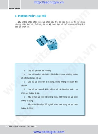 http://sach.tgm.vn
 ADAM KHOO




                                                                                     om
        4. PHÖÔNG PHAÙP LOAÏI TRÖØ

            Neáu khoân g chaéc chaén neân löïa choïn caâu traû lôøi naøo, baïn coù theå söû duïng
        phöông phaùp loaïi tröø. Döôùi ñaây laø vaøi kyõ thuaät baïn coù theå söû duïng ñeå loaïi tröø
        caùc löïa choïn sai.




                                                               i.c
                                                            io
                                               ig


                                                                                                  n
                      ta


                                                                                                .v
                                                                                   m
                    oi
           .t


                     a.       Loaïi tröø löïa choïn sai roõ raøng.
                                                                      tg
                     b.       Loaïi tröø löïa choïn sai chuùt ít. Ñaây laø löïa choïn coù veû ñuùng nhöng
 w


                                                           h.
                 coù moät hai töø laøm noù sai.
                     c.       Loaïi tröø löïa choïn voán dó laø ñuùng, nhöng khoâng lieân quan ñeán
w




                 caâu hoûi.
                                            ac


                     d.       Loaïi tröø löïa choïn raát khaùc bieät so vôùi caùc löïa choïn khaùc. Löïa
w




                 choïn naøy thöôøng laø sai.
                              /s



                     e.       Neáu coù hai löïa choïn raát gioáng nhau, moät trong hai löïa choïn
                 thöôøng laø ñuùng.
                     f.       Neáu coù hai löïa choïn ñoái nghòch nhau, moät trong hai löïa choïn
           /




                 thöôøng laø ñuùng.
   t    p:
ht




 272 - TÔI TÀI GIỎI, BẠN CŨNG THẾ!


                                      www.toitaigioi.com
 