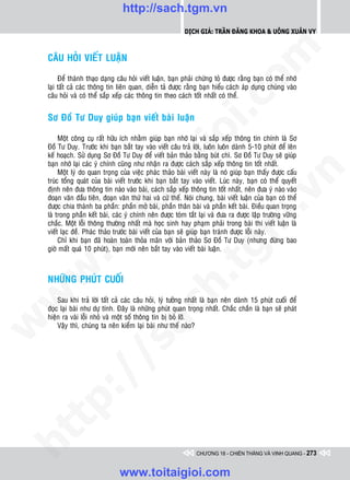 http://sach.tgm.vn
                                                             Dịch giả: Trần Đăng Khoa & Uông xUân vy




                                                                                om
    CAÂU HOÛI VIEÁT LUAÄN

         Ñeå thaønh thaïo daïng caâu hoûi vieát luaän, baïn phaûi chöùng toû ñöôïc raèng baïn coù theå nhôù
    laïi taát caû caùc thoâng tin lieân quan, dieãn taû ñöôïc raèng baïn hieåu caùch aùp duïng chuùng vaøo
    caâu hoûi vaø coù theå saép xeáp caùc thoâng tin theo caùch toát nhaát coù theå.




                                                         i.c
    Sô Ñoà Tö Duy giuùp baïn vieát baøi luaän




                                                      io
         Moät coâng cuï raát höõu ích nhaèm giuùp baïn nhôù laïi vaø saép xeáp thoâng tin chính laø Sô
    Ñoà Tö Duy. Tröôùc khi baïn baét tay vaøo vieát caâu traû lôøi, luoân luoân daønh 5-10 phuùt ñeå leân
    keá hoaïch. Söû duïng Sô Ñoà Tö Duy ñeå vieát baûn thaûo baèng buùt chì. Sô Ñoà Tö Duy seõ giuùp



                                           ig
    baïn nhôù laïi caùc yù chính cuõng nhö nhaän ra ñöôïc caùch saép xeáp thoâng tin toát nhaát.
         Moät lyù do quan troïng cuûa vieäc phaùc thaûo baøi vieát naøy laø noù giuùp baïn thaáy ñöôïc caáu




                                                                                             n
    truùc toång quaùt cuûa baøi vieát tröôùc khi baïn baét tay vaøo vieát. Luùc naøy, baïn coù theå quyeát
    ñònh neân ñöa thoâng tin naøo vaøo baøi, caùch saép xeáp thoâng tin toát nhaát, neân ñöa yù naøo vaøo
                    ta


                                                                                           .v
    ñoaïn vaên ñaàu tieân, ñoaïn vaên thöù hai vaø cöù theá. Noùi chung, baøi vieát luaän cuûa baïn coù theå
    ñöôïc chia thaønh ba phaàn: phaàn môû baøi, phaàn thaân baøi vaø phaàn keát baøi. Ñieàu quan troïng
    laø trong phaàn keát baøi, caùc yù chính neân ñöôïc toùm taét laïi vaø ñöa ra ñöôïc laäp tröôøng vöõng




                                                                               m
                  oi

    chaéc. Moät loãi thoâng thöôøng nhaát maø hoïc sinh hay phaïm phaûi trong baøi thi vieát luaän laø
    vieát laïc ñeà. Phaùc thaûo tröôùc baøi vieát cuûa baïn seõ giuùp baïn traùnh ñöôïc loãi naøy.
         Chæ khi baïn ñaõ hoaøn toaøn thoûa maõn vôùi baûn thaûo Sô Ñoà Tö Duy (nhöng ñöøng bao
         .t


                                                                 tg
    giôø maát quaù 10 phuùt), baïn môùi neân baét tay vaøo vieát baøi luaän.
 w



    NHÖÕNG PHUÙT CUOÁI
                                                     h.
w




        Sau khi traû lôøi taát caû caùc caâu hoûi, lyù töôûng nhaát laø baïn neân daønh 15 phuùt cuoái ñeå
                                       ac


    ñoïc laïi baøi nhö döï tính. Ñaây laø nhöõng phuùt quan troïng nhaát. Chaéc chaén laø baïn seõ phaùt
    hieän ra vaøi loãi nhoû vaø moät soá thoâng tin bò boû lôõ.
w




        Vaäy thì, chuùng ta neân kieåm laïi baøi nhö theá naøo?
         /               /s
   t  p:
ht




                                                                  CHƯƠNG 18 - CHIẾN THẮNG VÀ VINH QUANG - 273


                                  www.toitaigioi.com
 