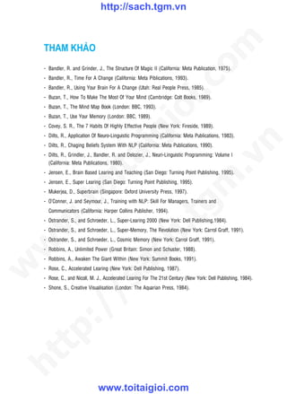 http://sach.tgm.vn




                                                                              om
    THAM KHẢO
    - Bandler, R. and Grinder, J., The Structure Of Magic II (California: Meta Publication, 1975).
    - Bandler, R., Time For A Change (California: Meta Piblications, 1993).




                                                       i.c
    - Bandler, R., Using Your Brain For A Change (Utah: Real People Press, 1985).
    - Buzan, T., How To Make The Most Of Your Mind (Cambridge: Colt Books, 1989).
    - Buzan, T., The Mind Map Book (London: BBC, 1993).




                                                    io
    - Buzan, T., Use Your Memory (London: BBC, 1989).
    - Covey, S. R., The 7 Habits Of Highly Effective People (New York: Fireside, 1989).



                                        ig
    - Dilts, R., Application Of Neuro-Linguistic Programming (California: Meta Publications, 1983).




                                                                                          n
    - Dilts, R., Chaging Beliefs System With NLP (California: Meta Publications, 1990).
    - Dilts, R., Grindler, J., Bandler, R. and Delozier, J., Neuri-Linguistic Programming: Volume I
                  ta


                                                                                        .v
      (California: Meta Publications, 1980).
    - Jensen, E., Brain Based Learing and Teaching (San Diego: Turning Point Publishing, 1995).




                                                                            m
                oi

    - Jensen, E., Super Learing (San Diego: Turning Point Publishing, 1995).
    - Mukerjea, D., Superbrain (Singapore: Oxford University Press, 1997).
    - O’Conner, J. and Seymour, J., Training with NLP: Skill For Managers, Trainers and
       .t


                                                               tg
      Communicators (California: Harper Collins Publisher, 1994).
    - Ostrander, S., and Schroeder, L., Super-Learing 2000 (New York: Dell Publishing,1984).
 w


                                                   h.
    - Ostrander, S., and Schroeder, L., Super-Memory, The Revolution (New York: Carrol Graff, 1991).
    - Ostrander, S., and Schroeder, L., Cosmic Memory (New York: Carrol Graff, 1991).
w




    - Robbins, A., Unlimited Power (Great Britain: Simon and Schuster, 1988).
                                     ac


    - Robbins, A., Awaken The Giant Within (New York: Summit Books, 1991).
w




    - Rose, C., Accelerated Learing (New York: Dell Publishing, 1987).
    - Rose, C., and Nicoll, M. J., Accelerated Learing For The 21st Century (New York: Dell Publishing, 1984).
                       /s



    - Shone, S., Creative Visualisation (London: The Aquarian Press, 1984).
       /
   tp:
ht




                               www.toitaigioi.com
 