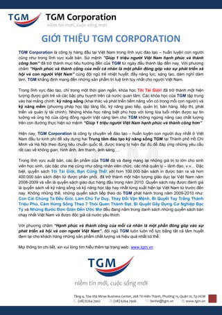 TGM Corporation
               niềm tin mới, cuộc sống mới


            GIỚI THIỆU TGM CORPORATION
TGM Corporation là công ty hàng đầu tại Việt Nam trong lĩnh vực đào tạo – huấn luyện con người
cũng như trong lĩnh vực xuất bản. Sứ mệnh ”Giúp 1 triệu người Việt Nam hạnh phúc và thành
công hơn” đã trở thành mục tiêu hướng đến của TGM từ ngày đầu thành lập đến nay. Với phương
châm “Hạnh phúc và thành công của mỗi cá nhân là một phần đóng góp vào sự phát triển xã
hội và con người Việt Nam” cùng đội ngũ trẻ nhiệt huyết, đầy năng lực, sáng tạo, dám nghĩ dám
làm, TGM khẳng định mang đến những sản phẩm trí tuệ tinh túy nhất cho người Việt Nam.

Trong lĩnh vực đào tạo, chỉ trong một thời gian ngắn, khóa học Tôi Tài Giỏi! đã trở thành một hiện
tượng được giới trẻ và các bậc phụ huynh trên cả nước quan tâm. Các khóa học của TGM tập trung
vào hai mảng chính: kỹ năng sống (khai thác và phát triển tiềm năng vốn có trong mỗi con người) và
kỹ năng mềm (phương pháp học tập tăng tốc, kỹ năng giao tiếp, quản trị, bán hàng, tiếp thị, phát
triển và quản lý tài chính). Những khóa học riêng biệt phù hợp với từng lứa tuổi nhận được sự tin
tưởng và ủng hộ của cộng đồng người Việt càng làm cho TGM không ngừng nâng cao chất lượng
trên con đường thực hiện sứ mệnh “Giúp 1 triệu người Việt Nam hạnh phúc và thành công hơn”.

Hiện nay, TGM Corporation là công ty chuyên về đào tạo – huấn luyện con người duy nhất ở Việt
Nam đầu tư kinh phí để xây dựng hai Trung tâm đào tạo kỹ năng sống TGM tại Thành phố Hồ Chí
Minh và Hà Nội theo đúng tiêu chuẩn quốc tế, được trang bị hiện đại đủ để đáp ứng những yêu cầu
rất cao về không gian, hình ảnh, âm thanh, ánh sáng,…

Trong lĩnh vực xuất bản, các ấn phẩm của TGM đã và đang mang lại những giá trị to lớn cho sinh
viên học sinh, các bậc cha mẹ cũng như công nhân viên chức, các nhà quản lý – lãnh đạo, v.v… Đặc
biệt, quyển sách Tôi Tài Giỏi, Bạn Cũng Thế! với hơn 100.000 bản sách in được bán ra và hơn
400.000 bản sách điện tử được phân phối, đã trở thành một hiện tượng giáo dục tại Việt Nam năm
2008-2009 và vẫn là quyển sách giáo dục hàng đầu trong năm 2010. Quyển sách này được đánh giá
là quyển sách về kỹ năng sống và kỹ năng học tập hay nhất từng xuất hiện tại Việt Nam từ trước đến
nay. Không những thế, những quyển sách tiếp theo do TGM phát hành trong năm 2009-2010 như:
Con Cái Chúng Ta Đều Giỏi, Làm Chủ Tư Duy, Thay Đổi Vận Mệnh, Bí Quyết Tay Trắng Thành
Triệu Phú, Cảm Hứng Sống Theo 7 Thói Quen Thành Đạt, Bí Quyết Gây Dựng Cơ Nghiệp Bạc
Tỷ và Những Bước Đơn Giản Đến Ước Mơ đều đang nằm trong danh sách những quyển sách bán
chạy nhất Việt Nam và được độc giả cả nước yêu thích.

Với phương châm “Hạnh phúc và thành công của mỗi cá nhân là một phần đóng góp vào sự
phát triển xã hội và con người Việt Nam”, đội ngũ TGM luôn luôn nỗ lực bằng tất cả tâm huyết
đem lại cho khách hàng những sản phẩm chất lượng và hiệu quả nhất có thể.

Mọi thông tin chi tiết, xin vui lòng tìm hiểu thêm tại trang web: www.tgm.vn




                               Tầng 4, Tòa nhà Mirae Business Center, 268 Tô Hiến Thành, Phường 15, Quận 10, Tp.HCM
                                 (08) 6264 7902          (08) 6264 7906          lienhe@tgm.vn         www.tgm.vn
 