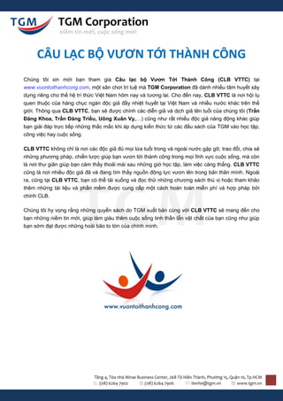 TGM Corporation
               niềm tin mới, cuộc sống mới


     CÂU LẠC BỘ VƯƠN TỚI THÀNH CÔNG
Chúng tôi xin mời bạn tham gia Câu lạc bộ Vươn Tới Thành Công (CLB VTTC) tại
www.vuontoithanhcong.com, một sân chơi trí tuệ mà TGM Corporation đã dành nhiều tâm huyết xây
dựng riêng cho thế hệ trí thức Việt Nam hôm nay và tương lai. Cho đến nay, CLB VTTC là nơi hội tụ
quen thuộc của hàng chục ngàn độc giả đầy nhiệt huyết tại Việt Nam và nhiều nước khác trên thế
giới. Thông qua CLB VTTC, bạn sẽ được chính các diễn giả và dịch giả tên tuổi của chúng tôi (Trần
Đăng Khoa, Trần Đăng Triều, Uông Xuân Vy,…) cũng như rất nhiều độc giả năng động khác giúp
bạn giải đáp trực tiếp những thắc mắc khi áp dụng kiến thức từ các đầu sách của TGM vào học tập,
công việc hay cuộc sống.

CLB VTTC không chỉ là nơi các độc giả đủ mọi lứa tuổi trong và ngoài nước gặp gỡ, trao đổi, chia sẻ
những phương pháp, chiến lược giúp bạn vươn tới thành công trong mọi lĩnh vực cuộc sống, mà còn
là nơi thư giãn giúp bạn cảm thấy thoải mái sau những giờ học tập, làm việc căng thẳng. CLB VTTC
cũng là nơi nhiều độc giả đã và đang tìm thấy nguồn động lực vươn lên trong bản thân mình. Ngoài
ra, cũng tại CLB VTTC, bạn có thể tải xuống và đọc thử những chương sách thú vị hoặc tham khảo
thêm những tài liệu và phần mềm được cung cấp một cách hoàn toàn miễn phí và hợp pháp bởi
chính CLB.

Chúng tôi hy vọng rằng những quyển sách do TGM xuất bản cùng với CLB VTTC sẽ mang đến cho
bạn những niềm tin mới, giúp làm giàu thêm cuộc sống tinh thần lẫn vật chất của bạn cũng như giúp
bạn sớm đạt được những hoài bão to lớn của chính mình.




                             Tầng 4, Tòa nhà Mirae Business Center, 268 Tô Hiến Thành, Phường 15, Quận 10, Tp.HCM
                               (08) 6264 7902          (08) 6264 7906          lienhe@tgm.vn         www.tgm.vn
 