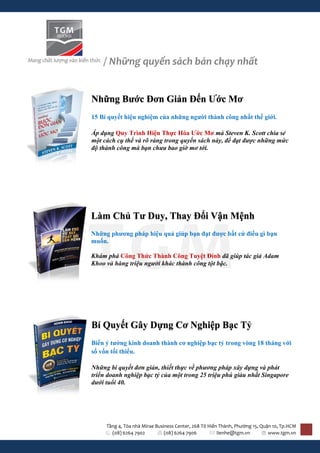 / Những quyển sách bán chạy nhất


Những Bước Đơn Giản Đến Ước Mơ
15 Bí quyết hiệu nghiệm của những người thành công nhất thế giới.

Áp dụng Quy Trình Hiện Thực Hóa Ước Mơ mà Steven K. Scott chia sẻ
một cách cụ thể và rõ ràng trong quyển sách này, để đạt được những mức
độ thành công mà bạn chưa bao giờ mơ tới.




Làm Chủ Tư Duy, Thay Đổi Vận Mệnh
Những phương pháp hiệu quả giúp bạn đạt được bất cứ điều gì bạn
muốn.

Khám phá Công Thức Thành Công Tuyệt Đỉnh đã giúp tác giả Adam
Khoo và hàng triệu người khác thành công tột bậc.




Bí Quyết Gây Dựng Cơ Nghiệp Bạc Tỷ
Biến ý tưởng kinh doanh thành cơ nghiệp bạc tỷ trong vòng 18 tháng với
số vốn tối thiểu.

Những bí quyết đơn giản, thiết thực về phương pháp xây dựng và phát
triển doanh nghiệp bạc tỷ của một trong 25 triệu phú giàu nhất Singapore
dưới tuổi 40.




     Tầng 4, Tòa nhà Mirae Business Center, 268 Tô Hiến Thành, Phường 15, Quận 10, Tp.HCM
       (08) 6264 7902          (08) 6264 7906          lienhe@tgm.vn         www.tgm.vn
 