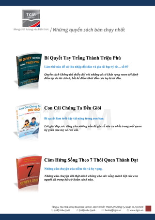 / Những quyển sách bán chạy nhất




Bí Quyết Tay Trắng Thành Triệu Phú
Làm thế nào để có thu nhập dồi dào và gia tài bạc tỷ từ… số 0?

Quyển sách không thể thiếu đối với những ai có khát vọng vươn tới đỉnh
điểm tự do tài chính, bất kể điểm khởi đầu của họ là từ đâu.




Con Cái Chúng Ta Đều Giỏi

Bí quyết làm trỗi dậy tài năng trong con bạn.

Lời giải đáp xác đáng cho những vấn đề gốc rễ sâu xa nhất trong mối quan
hệ giữa cha mẹ và con cái.




Cảm Hứng Sống Theo 7 Thói Quen Thành Đạt
Những câu chuyện của niềm tin và hy vọng.

Những câu chuyện đời thật minh chứng cho sức sống mãnh liệt của con
người dù trong bất cứ hoàn cảnh nào.




     Tầng 4, Tòa nhà Mirae Business Center, 268 Tô Hiến Thành, Phường 15, Quận 10, Tp.HCM
       (08) 6264 7902          (08) 6264 7906          lienhe@tgm.vn         www.tgm.vn
 