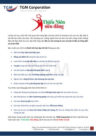 TGM Corporation
               niềm tin mới, cuộc sống mới




Là bậc cha mẹ, chắc hẳn mối quan tâm hàng đầu của bạn chính là tương lai của con cái, đặc biệt là
vấn đề học hành của cháu. Yêu thương con, những người làm cha làm mẹ luôn mong muốn những
điều tốt đẹp nhất cho con. Bạn biết rằng việc đầu tư cho tương lai con cái luôn là đầu tư đúng đắn
và có lợi nhất.

Bạn muốn con mình có thành tích học tập nổi trội thông qua việc:

      Biết cách học một cách hiệu quả.

      Nâng cao điểm số trong học tập và thi cử.

      Luôn nằm trong tốp dẫn đầu so với bạn bè đồng trang lứa.

      Tự giác trong học tập mà không cần cha mẹ nhắc nhở.

      Lên kế hoạch và sắp xếp thời gian biểu hợp lý.

      Biết cách đặt mục tiêu để không ngừng vươn lên trong học tập.

      Ngoan hơn, vâng lời hơn, yêu thương cha mẹ hơn.

      Được trang bị những kỹ năng học tập hữu ích cho cả cuộc đời.

Tuy nhiên, bạn đang gặp phải một số khó khăn vì:

      Công việc không cho phép bạn có nhiều thời gian kèm cặp việc học hành của con.

      Bạn không thực sự nắm rõ phương pháp nào hiệu quả nhất cho từng môn học của cháu.

      Con bạn chưa tự giác học hành.

      Con bạn chưa thực sự tập trung vào việc học, dễ bị xao nhãng.

      Cha mẹ và con cái chưa tìm được tiếng nói chung để chia sẻ những khó khăn và mục tiêu
       trong học tập.

Hiểu được mong muốn trên của những bậc làm cha làm mẹ, TGM Corporation tổ chức một khóa học
hoàn toàn mới - Thiếu Niên Siêu Đẳng, dành cho các em nhỏ từ 9 đến 12 tuổi.


                             Tầng 4, Tòa nhà Mirae Business Center, 268 Tô Hiến Thành, Phường 15, Quận 10, Tp.HCM
                               (08) 6264 7902          (08) 6264 7906          lienhe@tgm.vn         www.tgm.vn
 