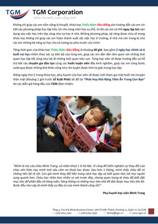 TGM Corporation
              niềm tin mới, cuộc sống mới

Không chỉ giúp các em nắm vững lý thuyết, khóa học Thiếu Niên Siêu Đẳng còn hướng dẫn các em chi
tiết các phương pháp học tập hữu ích cho từng môn học cụ thể, từ đó các em có thể ngay lập tức vận
dụng vào việc học trên lớp cũng như tự học ở nhà. Những phương pháp, kỹ năng được chia sẻ trong
khóa học không chỉ giúp các em hoàn thành xuất sắc việc học ở trường, ở nhà mà còn trang bị cho
các em những kỹ năng tự học cho cả tương lai phía trước của mình.

Tổng thời gian của khóa học Thiếu Niên Siêu Đẳng là khoảng 40 giờ, bao gồm 2 ngày học chính và 6
buổi vui học nhằm theo sát sự tiến bộ của từng em, giúp các em dần dần làm quen với những thói
quen học tập tốt cũng như bỏ đi những thói quen tiêu cực. Từng học viên sẽ được hướng dẫn và hỗ
trợ bởi các chuyên gia đào tạo cùng các huấn luyện viên đầy kinh nghiệm, giúp các em từng bước
vượt qua được những khó khăn cũng như rèn luyện được tính tự giác trong học tập.

Riêng ngày thứ 2 trong khóa học, phụ huynh của học viên sẽ được mời tham gia một buổi nói chuyện
thân mật (khoảng 1 giờ trước Lễ Xuất Phát) về đề tài “Phát Huy Khả Năng Tiềm Ẩn Trong Con Bạn”
do các diễn giả hàng đầu của TGM đảm nhiệm.




“Mình là mẹ của cháu Minh Trang, cử nhân khoá 1 ở Hà Nội. Vì cũng để kiểm nghiệm sự thay đổi của
cháu nên hôm nay mình mới vào cám ơn khoá học được. Sau hơn 1 tháng, mình thấy cháu đã có
những tiến bộ rõ rệt. Con gái mình thay đổi hẳn trong cách học tập và biết quan tâm tới mọi người
xung quanh hơn. Cháu học nhàn hơn nhiều so với trước đây, nhưng quan trọng là cháu đã biết đặt
mục tiêu để phấn đấu và hàng tuần, hàng tháng có những mục tiêu nhỏ để đạt được mục tiêu lớn đó.
Bước đầu như vậy là mình thấy sự đầu tư của mình thành công rồi!”

                                                                          Phụ huynh học viên Minh Trang




                             Tầng 4, Tòa nhà Mirae Business Center, 268 Tô Hiến Thành, Phường 15, Quận 10, Tp.HCM
                               (08) 6264 7902          (08) 6264 7906          lienhe@tgm.vn         www.tgm.vn
 