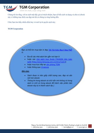 TGM Corporation
               niềm tin mới, cuộc sống mới
Chúng tôi tin rằng, với tư cách một độc giả có trách nhiệm, bạn sẽ biết cách sử dụng và chia sẻ ebook
này vì những mục đích cao đẹp mà tất cả chúng ta cùng hướng đến.

Chúc bạn tìm thấy nhiều điều hay và mới lạ từ quyển sách này.


TGM Corporation




                  Bạn có thể tìm mua bản in đẹp Tôi Tài Giỏi, Bạn Cũng Thế!
                  ở:

                        Đa số các nhà sách lớn gần nơi bạn ở
                        hoặc các nhà sách trực thuộc FAHASA trên toàn
                         quốc (http://www.fahasasg.com.vn/intro/?uid=4)
                        hoặc mua trực tiếp tại văn phòng TGM
                        hoặc thông qua Vinabook

                  Ghi chú:

                        Sách được in trên giấy chất lượng cao, đẹp và sắc
                         nét hơn ebook.
                        Thông tin trong ebook và chữ nền mờ không có trong
                         sách in (chỉ có trong ebook để tránh việc phiên bản
                         ebook này bị in thành sách lậu.)




                              Tầng 4, Tòa nhà Mirae Business Centre, 268 Tô Hiến Thành, Phường 15, Quận 10, Tp.HCM
                                (08) 6264 7902          (08) 6264 7906          lienhe@tgm.vn         www.tgm.vn
 