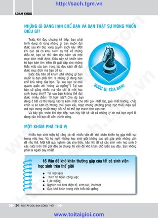 http://sach.tgm.vn
 ADAM KHOO




                                                                                om
        NHÖÕNG GÌ ÑANG HAÏN CHEÁ BAÏN VAØ BAÏN THAÄT SÖÏ MONG MUOÁN
        ÑIEÀU GÌ?
            Tröôùc khi ñoïc chöông keá tieáp, baïn phaûi
        hình dung roõ raøng nhöõng gì baïn muoán ñaït




                                                          i.c
        ñöôïc sau khi ñoïc xong quyeån saùch naøy. Moät
        khi baïn ñaõ coù khaùi nieäm cuï theå veà nhöõng
        ñieàu ñoù, baïn seõ chuù taâm ñoïc saùch vôùi moät
        muïc ñích nhaát ñònh. Ñieàu naøy seõ khieán taâm




                                                       io
        trí baïn luoân tìm kieám lôøi giaûi ñaùp cho nhöõng
        thaéc maéc cuûa baïn trong luùc ñoïc saùch ñeå ñaït
        ñöôïc muïc ñích maø baïn ñeà ra.



                                           ig
            Böôùc ñaàu tieân ñeå khaùm phaù nhöõng gì baïn
        muoán laø baïn phaûi tìm ra nhöõng gì ñang haïn




                                                                                             n
        cheá khaû naêng cuûa baïn. Taïi sao baïn cöù maõi
                                                                          BÖ                       !
                                                                                             BAÏN
        quanh quaån vôùi “tröùng vaø ngoãng”? Taïi sao                       ÔÙC
                      ta


                                                                                           .v
        baïn coá gaéng nhieàu maø vaãn chæ laø moät hoïc                          ÑI CUÛA
        sinh trung bình? Taïi sao baïn khoâng theå ñaït
        ñöôïc nhieàu ñieåm 10 hôn nöõa? Cho duø baïn




                                                                               m
                    oi

        ñang ôû baát cöù thöù haïng naøo töø keùm nhaát cho ñeán gioûi nhaát lôùp, gioûi nhaát tröôøng, chaéc
        chaén laø seõ luoân coù nhöõng thoùi quen xaáu, hoaëc nhöõng phöông phaùp hoïc thieáu hieäu quaû
        maø baïn mong muoán thay ñoåi ñeå coù theå ñaït thaønh tích cao hôn.
           .t


                                                                  tg
            Vaø baây giôø, tröôùc khi ñoïc tieáp, baïn haõy lieät keâ taát caû nhöõng lyù do maø baïn nghó laø
        ñang caûn trôû baïn ñi ñeán thaønh coâng.
 w



        MOÄT KHAÙM PHAÙ THUÙ VÒ
                                                      h.
w




            Nhieàu hoïc sinh bieän hoä raèng coù raát nhieàu vaán ñeà khoù khaên khieán hoï gaëp thaát baïi
        trong vieäc hoïc. Vaø hoï nghó nhöõng hoïc sinh gioûi khoâng bao giôø gaëp phaûi nhöõng vaán
                                        ac


        ñeà nhö theá. Moät keát quaû nghieân cöùu cho thaáy, haàu heát taát caû caùc sinh vieân hoïc sinh ôû
        caùc nöôùc treân theá giôùi ñeàu coù chung 16 vaán ñeà khoù khaên phoå bieán sau ñaây. Baïn khoâng
w




        phaûi laø ngöôøi duy nhaát!
                            /s



                       16 Vaán ñeà khoù khaên thöôøng gaëp cuûa taát caû sinh vieân
                    hoïc sinh treân theá giôùi
           /




                        u    Trí nhôù keùm
                             Thích trì hoaõn coâng vieäc
        p:




                        u
                        u    Löôøi bieáng
                        u    Nghieän troø chôi ñieän töû, xem tivi, internet
                        u    Gaëp khoù khaên trong vieäc hieåu baøi giaûng
   t
ht




 24 - TÔI TÀI GIỎI, BẠN CŨNG THẾ!


                                    www.toitaigioi.com
 