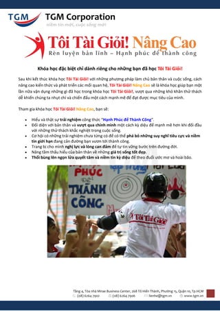 TGM Corporation
               niềm tin mới, cuộc sống mới




          Khóa học đặc biệt chỉ dành riêng cho những bạn đã học Tôi Tài Giỏi!
Sau khi kết thúc khóa học Tôi Tài Giỏi! với những phương pháp làm chủ bản thân và cuộc sống, cách
nâng cao kiến thức và phát triển các mối quan hệ, Tôi Tài Giỏi! Nâng Cao sẽ là khóa học giúp bạn một
lần nữa vận dụng những gì đã học trong khóa học Tôi Tài Giỏi!, vượt qua những khó khăn thử thách
dễ khiến chúng ta nhụt chí và chiến đấu một cách mạnh mẽ để đạt được mục tiêu của mình.

Tham gia khóa học Tôi Tài Giỏi! Nâng Cao, bạn sẽ:

      Hiểu và thật sự trải nghiệm công thức “Hạnh Phúc để Thành Công”.
      Đối diện với bản thân và vượt qua chính mình một cách kz diệu để mạnh mẽ hơn khi đối đầu
       với những thử thách khắc nghiệt trong cuộc sống.
      Cơ hội có những trải nghiệm chưa từng có để có thể phá bỏ những suy nghĩ tiêu cực và niềm
       tin giới hạn đang cản đường bạn vươn tới thành công.
      Trang bị cho mình nghị lực và lòng can đảm để tự tin vững bước trên đường đời.
      Nâng tầm thấu hiểu của bản thân về những giá trị sống tốt đẹp.
      Thổi bùng lên ngọn lửa quyết tâm và niềm tin kz diệu để theo đuổi ước mơ và hoài bão.




                             Tầng 4, Tòa nhà Mirae Business Center, 268 Tô Hiến Thành, Phường 15, Quận 10, Tp.HCM
                               (08) 6264 7902          (08) 6264 7906          lienhe@tgm.vn         www.tgm.vn
 