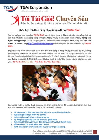 TGM Corporation
               niềm tin mới, cuộc sống mới




            Khóa học chỉ dành riêng cho các bạn đã học Tôi Tài Giỏi!
Sau khi bước ra khỏi khóa học Tôi Tài Giỏi!, bạn đã được trang bị đầy đủ các nền tảng vững chắc và
cần thiết nhất cho thành công trong tương lai. Không những thế, bạn còn nhận được sự hỗ trợ liên
tục và không giới hạn của các chuyên gia đào tạo và huấn luyện thông qua email, cũng như diễn đàn
Vươn Tới Thành Công (http://vuontoithanhcong.com) dành riêng cho học viên của khóa học Tôi Tài
Giỏi!.

Một khi đã có niềm tin vào bản thân, một mục đích sống rõ ràng, những mục tiêu cụ thể, những
phương pháp và kỹ năng để làm chủ bản thân, làm chủ cảm xúc và tự tạo động lực cho mình, đã đến
lúc bạn cần có những kiến thức chuyên sâu hơn nữa ở một số lĩnh vực để giúp bản thân mình tìm ra
con đường ngắn nhất đi đến thành công. Đó cũng chính là l{ do TGM nghiên cứu và tổ chức các học
phần Tôi Tài Giỏi! Chuyên Sâu – Phát Triển Bản Thân Toàn Diện.




Các bạn cử nhân có thể tự do và linh động lựa chọn những chuyên đề bạn cảm thấy có ích nhất cho
bản thân và thành công của mình trong số các chuyên đề sau đây:

      Kỹ năng quản l{ thời gian dành cho giới trẻ trong thời đại thông tin.
      Nghệ thuật lãnh đạo dành cho bạn trẻ.
      Nghệ thuật thuyết phục và thương lượng.
      Kỹ năng suy nghĩ sáng tạo, sắc bén và ra quyết định.
      Nghệ thuật nói chuyện trước đám đông, diễn thuyết và thuyết trình.
      Nền tảng của Lập Trình Ngôn Ngữ Tư Duy.
      Định vị bản thân, tìm hiểu và phát huy sở trường để tỏa sáng.

                             Tầng 4, Tòa nhà Mirae Business Center, 268 Tô Hiến Thành, Phường 15, Quận 10, Tp.HCM
                               (08) 6264 7902          (08) 6264 7906          lienhe@tgm.vn         www.tgm.vn
 