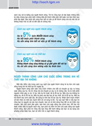 http://sach.tgm.vn
 ADAM KHOO




                                                                                        om
        saùch naøy vôùi tö töôûng cuûa ngöôøi thaønh coâng. Toâi tin raèng baïn seõ ñaït ñöôïc nhöõng ñieàu
        kyø dieäu nhöng baïn phaûi bieán nhöõng ñieàu ñoù thaønh ñieàu kieän baét buoäc maø baûn thaân baïn
        phaûi ñaït ñöôïc. Baïn phaûi saün saøng laøm baát cöù vieäc gì ñeå thaønh coâng cho duø vieäc ñoù coù
        khoâng thoaûi maùi vaø vaát vaû ñeán ñaâu ñi chaêng nöõa.




                                                               i.c
             Caùch suy nghó cuûa ngöôøi thaønh coâng


                       5%


                                                            io
             Hoï laø           luoân MUOÁN thaønh coâng
             Hoï baét buoäc phaûi thaønh coâng
             Hoï saün saøng laøm baát cöù vieäc gì ñeå thaønh coâng


                                               ig


                                                                                                     n
                       ta


                                                                                                   .v
             Caùch suy nghó cuûa keû thaát baïi


                       95%
                                                                                      m
                     oi

             Hoï laø              THÍCH thaønh coâng
             Khoâng thaønh coâng cuõng khoâng coù gì gheâ gôùm ñoái vôùi hoï
           .t


             Hoï chæ saün saøng laøm nhöõng vieäc hoï thích laøm
                                                                        tg
 w


                                                           h.
        NGÖÔØI THAØNH COÂNG LAØM CHUÛ CUOÄC SOÁNG TRONG KHI KEÛ
w




        THAÁT BAÏI THÌ KHOÂNG
                                           ac


             Moät ñaëc ñieåm nöõa trong caùch suy nghó cuûa ngöôøi thaønh coâng laø hoï laøm chuû cuoäc
w




        soáng trong khi keû thaát baïi thì ngöôïc laïi.
             Ngöôøi thaønh coâng luoân luoân chòu traùch nhieäm cho baát cöù chuyeän gì xaûy ra trong
                             /s



        cuoäc soáng cuûa hoï. Hoï tin raèng cho duø chuyeän gì xaûy ra ñi chaêng nöõa, hoï laø moät phaàn
        nguyeân nhaân gaây ra noù. Ví duï, neáu hoï thi tröôït, ñoù laø loãi taïi hoï. Neáu cha meï khoâng tin
        töôûng hoï, ñoù laø loãi taïi hoï. Neáu hoï phaûi vaøo lôùp hoïc teä haïi nhaát, ñoù laø loãi taïi hoï. Neáu hoï
        trôû thaønh hoïc sinh xuaát saéc, ñoù cuõng laø nhôø vaøo noã löïc cuûa hoï. Nhaän laõnh traùch nhieäm
           /




        veà baûn thaân coù moät söùc maïnh tieàm aån voâ cuøng to lôùn. Taïi sao vaäy? Bôûi vì neáu baïn tin
        raèng baïn laø nguyeân do cuûa moïi chuyeän, baïn seõ coù khaû naêng thay ñoåi vaø caûi thieän moïi
        p:




        chuyeän. Noùi moät caùch ñôn giaûn, baïn laøm chuû cuoäc soáng cuûa chính baïn. Ñeå hoïc hoûi
        ñöôïc nhieàu ñieàu töø quyeån saùch naøy, baïn phaûi coù nieàm tin laøm chuû cuoäc soáng cuûa ngöôøi
        thaønh coâng. Baïn phaûi tin raèng neáu baïn thay ñoåi haønh ñoäng cuûa baïn vaø aùp duïng caùc
   t




        phöông phaùp ñöôïc hoïc, baïn seõ neám traûi vò ngoït thaønh coâng.
ht




 28 - TÔI TÀI GIỎI, BẠN CŨNG THẾ!


                                     www.toitaigioi.com
 