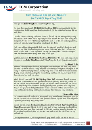 TGM Corporation
       niềm tin mới, cuộc sống mới

                 Cảm nhận của độc giả Việt Nam về
                    Tôi Tài Giỏi, Bạn Cũng Thế!
Kính gửi chú Trần Đăng Khoa và cô Uông Xuân Vy,

Em nhận được quyển sách Tôi Tài Giỏi, Bạn Cũng Thế! từ một người chú vào lúc
em cũng đang lập kế hoạch học tập cho năm lớp 9. Đó như một động lực thúc đẩy em
hành động.

Lúc đầu, xem sơ vài trang, cuốn sách có hơi lạ lẫm đối với em. Nhưng khi đọc xong
tiểu sử của Adam Khoo, em đã thật sự bị lôi cuốn. Em bắt đầu thực hành những điều
trong sách. Có thể nói Sơ đồ tư duy là phần khó nhất, vì nó đòi hỏi nhiều nguyên tắc,
nhưng với niềm hy vọng thành công, em cũng đã làm được.

Cuối cùng, những thành quả nhất định cũng đến vào cuối năm lớp 9. Em là học sinh
đứng nhì lớp. Mặc dù vẫn chưa thỏa mãn nhưng đó là một "viên đạn" khiến em lao
nhanh về phía trước. Kỳ thi tuyển sinh vào lớp 10 trường THPT chuyên Hoàng Lê
Kha, em là thủ khoa môn Tiếng Anh. Thật sự bất ngờ!

Quả thật, cuốn sách Tôi Tài Giỏi, Bạn Cũng Thế! đã thay đổi hoàn toàn cuộc đời em.
Xin cảm ơn chú Trần Đăng Khoa và cô Uông Xuân Vy đã hết lòng dịch cuốn sách.

                                                                    (Lê Thạnh Triết)
Bản thân tôi đang là một sinh viên, không phải khoe nhưng tôi học hành cũng thuộc
lọai khá. Tuy nhiên điều đó không mấy làm tôi vừa lòng vì tôi nghĩ là con người ai mà
chẳng có một “tham vọng” nào đó. Tôi hy vọng mình sẽ tìm được một cuốn sách nào
đó giúp tôi cải tiến tư duy cũng như chỉ ra những cách học mới mẻ, mới lạ để tôi áp
dụng vào việc học hành của mình.

Và tôi đến với cuốn sách Tôi Tài Giỏi, Bạn Cũng Thế! trong một lần tình cờ ngoài
tiệm sách, và tôi say mê đọc nó, nghiền ngẫm nó và cảm thấy nó rất hay. Những chỉ
dẫn, lời khuyên mà sách đưa ra rất gần gũi với thực tế. Và tất nhiên là đối với tôi, tôi
đã tìm được trong cuốn sách nhiều phương pháp học mới lạ mà tôi chưa từng hình
dung ra bao giờ, và tôi đã học khá lên rất nhiều. Cuốn sách rất hữu ích đối với tôi, và
cũng rất hấp dẫn từ những lời khuyên rất giản dị, chân thành mà cũng rất sâu xa.

                                                                  (Nguyen Phu Vinh)
Em có sở thích đọc rất nhiều sách. Nhưng mỗi ngày phải tốn một khoảng thời gian khá
lớn cho việc ham thích đó của em. Thời gian học bài trên lớp còn thiếu thốn nói gì đến
việc tham gia các hoạt động xã hội khác.

Do một lần tình cờ em đọc được tựa đề cuốn sách Tôi Tài Giỏi, Bạn Cũng Thế! của
Adam Khoo, em cảm thấy rất tò mò về cuốn sách và khao khát được đọc. Em đã tìm
mọi cách săn lùng bằng được cuốn sách ấy. Đến khi cầm trên tay cuốn sách này, em
đã rất vui sướng và hạnh phúc vô cùng khi cuốn sách có nói đến vấn đề mà em gặp
nhiều rắc rối.

Cách đọc nhanh hiểu kĩ, và cách ghi nhớ tốt giúp em rất nhiều. Em đọc đi đọc lại

                       Tầng 4, Tòa nhà Mirae Business Center, 268 Tô Hiến Thành, Phường 15, Quận 10, Tp.HCM
                         (08) 6264 7902          (08) 6264 7906          lienhe@tgm.vn         www.tgm.vn
 