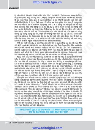 http://sach.tgm.vn
 ADAM KHOO




                                                                                    om
        kyø naûn chí vaø daùn cho toâi caùi nhaõn “ñaàn ñoän”. Hoï hoûi toâi: “Taïi sao con khoâng theå hoïc
        thuoäc loøng nhö maáy anh hoï con?”. Meï toâi caøng laøm toâi maát töï tin hôn khi baø daùn cho
        toâi caùi nhaõn “thöøa höôûng gien di truyeàn doát toaùn” töø baø. (Meï toâi cuõng thi tröôït moân toaùn
        nhieàu laàn khi coøn ñi hoïc). Cuoái cuøng, toâi cuõng hoïc ñöôïc pheùp tính nhaân ôû tröôøng tieåu
        hoïc nhôø thaày toâi ñaõ ví duï minh hoïa pheùp tính “3 x 2” baèng hai hoäp giaáy vaø moãi hoäp
        chöùa ba boâng hoa. Thaät ñaùng tieác laø luùc ñoù, söï töï tin vaø nieàm tin vaøo khaû naêng toaùn




                                                            i.c
        hoïc cuûa toâi ñaõ bò phaù huûy hoaøn toaøn. Chaúng bao laâu, toâi baét ñaàu cho raèng moân toaùn ñi
        keøm vôùi söï naûn chí, thaát baïi. Toâi caêm gheùt moân toaùn. Vì theá, toâi luoân ngoài mô maøng
        khoâng taäp trung trong lôùp hoïc, thaäm chí khoâng theøm laøm baøi taäp veà nhaø. Khoâng caàn
        noùi thì ai cuõng coù theå ñoaùn ñöôïc, toâi lieân tuïc thi tröôït moân toaùn. Ñuùng theá, toâi thaát baïi




                                                         io
        thaûm haïi trong moân toaùn chæ vì toâi bò daùn caùi nhaõn “doát toaùn” to ñuøng, vaø phaûi mang
        caùi nhaõn aáy treân ngöôøi nhieàu naêm trôøi cho ñeán naêm lôùp saùu.
             Theá roài, moät vieäc xaûy ra laøm thay ñoåi nieàm tin vaø cuoäc soáng cuûa toâi maõi maõi. Moïi


                                             ig
        vieäc khôûi nguoàn khi toâi baét ñaàu vaøo caáp hai vaø hoïc moân Toaùn Trung Caáp. Moïi ngöôøi ñeàu




                                                                                                 n
        noùi moân hoïc naøy raát khoù, khoù hôn nhieàu so vôùi moân Toaùn Sô Caáp. Tình côø sao maø vaøo
        buoåi toái tröôùc baøi hoïc ñaàu tieân veà Phöông Trình Toaùn Hoïc, toâi daønh thôøi gian ñoïc heát
                      ta


                                                                                               .v
        chöông saùch veà ñeà taøi aáy trong quyeån saùch giaùo khoa vöøa môùi mua. Khoâng moät ngöôøi
        baïn naøo trong lôùp toâi baän taâm ñeán vieäc ñoïc saùch tröôùc khi ñeán lôùp nhö vaäy.
             Ngaøy hoâm sau, khi thaày toaùn daïy caû lôùp veà chuû ñeà môùi naøy, ai cuõng caûm thaáy khoù
        hieåu. Vì toâi tình côø ñoïc tröôùc ñuùng chöông saùch naøy, toâi thaáy hieåu baøi nhieàu hôn maëc duø




                                                                                  m
                    oi

        vaãn chöa hieåu heát hoaøn toaøn. Khi thaày ra moät ñeà toaùn, khoâng ai trong lôùp toâi giaûi ñöôïc.
        Chæ coù toâi laø ngöôøi duy nhaát ñöa ra lôøi giaûi chính xaùc vôùi laäp luaän roõ raøng. ÔÛ tröôøng caáp
        hai môùi naøy, baïn beø xung quanh khoâng ai bieát toâi coù caùi nhaõn “doát toaùn”. Taát caû moïi
           .t


                                                                     tg
        ngöôøi nhìn toâi söõng sôø sau khi toâi giaûi xong baøi toaùn ñoù. Laäp töùc nhöõng lôøi baøn taùn xoân
        xao traàm troà roä leân “baïn aáy thaät thoâng minh”, “baïn aáy ñuùng laø coù naêng khieáu toaùn”,
        thaäm chí “baïn aáy laø moät thieân taøi toaùn hoïc”. Lyù do cuûa vieäc toâi baát ngôø toûa saùng nhö
 w



        moät taøi naêng toaùn hoïc chæ ñôn giaûn laø vì toâi chòu khoù ñoïc saùch tröôùc ñoù.
                                                        h.
             Caûm giaùc thaät deã chòu laøm sao khieán toâi coù theâm ñoäng löïc ñoïc saùch tröôùc khi nghe
        giaûng, vaø böôùc vaøo lôùp trong tö theá cuûa moät “thieân taøi”. Baïn beø chuû ñoäng nhôø toâi höôùng
w




        daãn baøi taäp veà nhaø, toâi lieân tuïc ñöôïc thaày coâ khen ngôïi. Moïi ngöôøi baét ñaàu daùn nhaõn
                                          ac


        môùi cho toâi laø “thieân taøi toaùn hoïc”. Theá roài daàn daàn, toâi baét ñaàu töï mình gôõ boû caùi nhaõn
        “doát toaùn” vaø daùn cho toâi caùi nhaõn “thieân taøi toaùn hoïc”. Chính vì leõ ñoù, toâi ñoøi hoûi baûn
w




        thaân phaûi laø moät “thieân taøi toaùn hoïc” thaät thuï. Toaøn boä nieàm tin cuûa toâi ñaõ thay ñoåi. Toâi
        baét ñaàu hoïc toaùn sieâng naêng ñeå duy trì hình töôïng môùi naøy vaø ñaït ñieåm 10 lieân tieáp. Töø
                            /s



        moät keû thuø “khoâng ñoäi trôøi chung”, toaùn hoïc boãng choác trôû thaønh ngöôøi baïn thaân vôùi toâi.
        Thay vì khoâ khan nhaøm chaùn, toaùn hoïc mang laïi cho toâi nieàm vui vaø söï ngöôõng moä cuûa
        baïn beø. Vôùi caùi nhaõn môùi aáy, toâi ñaõ thoaùt khoûi Voøng Xoaùy Thaát Baïi. Trong nhöõng naêm
        sau ñoù, toâi ñaït ñieåm 10 cho taát caû caùc kyø thi toaùn cuoái naêm, tieán xa voâ chuyeân ngaønh
           /




        toaùn khi leân trung hoïc. ÔÛ trung hoïc, toâi laïi tieáp tuïc ñaït thaønh tích xuaát saéc trong caùc
        moân Toaùn Cao Caáp vaø Toaùn Naâng Cao.
        p:




                TAÏI SAO PHAÛI ÑÔÏI AI ÑOÙ dAÙN NHAÕN “TAØI NAêNG” CHO BAÏN? BAÏN COÙ
                           THEå TÖÏ dAÙN NHAÕN CHO MÌNH NGAY BAÂY GIÔØ!
   t
ht




 38 - TÔI TÀI GIỎI, BẠN CŨNG THẾ!


                                    www.toitaigioi.com
 