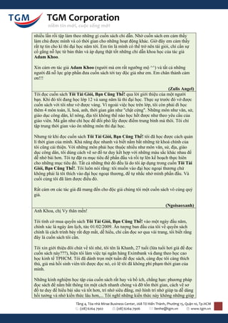 TGM Corporation
        niềm tin mới, cuộc sống mới

nhiều lần rồi tập làm theo những gì cuốn sách chỉ dẫn. Nhờ cuốn sách em cảm thấy
làm chủ được mình và có thời gian cho những hoạt động khác. Giờ đây em cảm thấy
rất tự tin cho kì thi đại học năm tới. Em tin là mình có thể trở nên tài giỏi, chỉ cần sự
cố gắng nỗ lực từ bản thân và áp dụng thật tốt những chỉ dẫn khoa học của tác giả
Adam Khoo.

Xin cảm ơn tác giả Adam Khoo (người mà em rất ngưỡng mộ ^^) và tất cả những
người đã nỗ lực góp phần đưa cuốn sách tới tay độc giả như em. Em chân thành cảm
ơn!!!

                                                                         (Zulis Angel)
Tôi đọc cuốn sách Tôi Tài Giỏi, Bạn Cũng Thế! qua lời giới thiệu của một người
bạn. Khi đó tôi đang học lớp 12 và sang năm là thi đại học. Thực sự trước đó vớ được
cuốn sách với tôi như vớ được vàng. Vì ngoài việc học trên lớp, tôi còn phải đi học
thêm 4 môn toán, lí, hoá, anh, thời gian gần như "chật cứng". Những môn như văn, sử,
giáo dục công dân, kĩ nông, địa tôi không thể nào học hết được như theo yêu cầu của
giáo viên. Mà gần như chỉ học để đối phó lấy được điểm trung bình mà thôi. Tôi chỉ
tập trung thời gian vào ôn những môn thi đại học.

Nhưng từ khi đọc cuốn sách Tôi Tài Giỏi, Bạn Cũng Thế! tôi đã học được cách quản
lí thời gian của mình. Khả năng đọc nhanh và biết nắm bắt những từ khoá chính của
tôi cũng cải thiện. Với những môn phải học thuộc nhiều như môn văn, sử, địa, giáo
dục công dân, tôi dùng cách vẽ sơ đồ tư duy kết hợp với những màu sắc khác nhau để
dễ nhớ bài hơn. Tôi tự đặt ra mục tiêu để phấn đấu và rồi tự lên kế hoạch thực hiên
cho những mục tiêu đó. Tất cả những thứ đó đều là do tôi áp dụng trong cuốn Tôi Tài
Giỏi, Bạn Cũng Thế!. Tôi luôn nói rằng: tôi muốn vào đại học ngoại thương chứ
không phải là tôi thích vào đại học ngoại thương, để tự nhắc nhở mình phấn đấu. Và
cuối cùng tôi đã làm được điều đó.

Rất cám ơn các tác giả đã mang đến cho độc giả chúng tôi một cuốn sách vô cùng quý
giá.

                                                                              (Ngoisaoxanh)
Anh Khoa, chị Vy thân mến!

Tôi tình cờ mua quyển sách Tôi Tài Giỏi, Bạn Cũng Thế! vào một ngày đầu năm,
chính xác là ngày âm lịch, tức 01/02/2009. Ấn tượng ban đầu của tôi về quyển sách
chính là cách trình bày rất đẹp mắt, dễ hiểu, chỉ cần đọc sơ qua vài trang, tôi biết rằng
đây là cuốn sách tôi cần.

Tôi xin giới thiệu đôi chút về tôi nhé, tôi tên là Khanh, 27 tuổi (lứa tuổi hơi già để đọc
cuốn sách này???), hiện tôi làm việc tại ngân hàng Eximbank và đang theo học cao
học kinh tế TPHCM. Tôi đã dành trọn một tuần để đọc sách, càng đọc tôi càng thích
thú, giá mà hồi sinh viên tôi được đọc nó, có lẽ tôi đã không phí phạm thời gian của
mình.

Những kinh nghiệm học tập của cuốn sách rất hay và bổ ích, chẳng hạn: phương pháp
đọc sách để nắm bắt thông tin một cách nhanh chóng và đỡ tốn thời gian, cách vẽ sơ
đồ tư duy để hiểu bài sâu và tốt hơn, trí nhớ siêu đẳng, mô hình trí nhớ giúp ta dễ dàng
hồi tưởng và nhớ kiến thức lâu hơn,... Tôi nghĩ những kiến thức này không những giúp
                       Tầng 4, Tòa nhà Mirae Business Center, 268 Tô Hiến Thành, Phường 15, Quận 10, Tp.HCM
                         (08) 6264 7902          (08) 6264 7906          lienhe@tgm.vn         www.tgm.vn
 