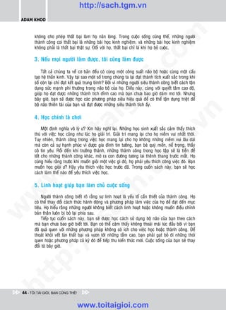http://sach.tgm.vn
 ADAM KHOO




                                                                                 om
        khoâng cho pheùp thaát baïi laøm hoï naûn loøng. Trong cuoäc soáng cuõng theá, nhöõng ngöôøi
        thaønh coâng coi thaát baïi laø nhöõng baøi hoïc kinh nghieäm, vaø nhöõng baøi hoïc kinh nghieäm
        khoâng phaûi laø thaát baïi thaät söï. Ñoái vôùi hoï, thaát baïi chæ laø khi hoï boû cuoäc.

        3. Neáu moïi ngöôøi laøm ñöôïc, toâi cuõng laøm ñöôïc




                                                          i.c
             Taát caû chuùng ta veà cô baûn ñeàu coù cuøng moät coâng suaát naõo boä hoaëc cuøng moät caáu
        taïo heä thaàn kinh. Vaäy taïi sao moät soá trong chuùng ta laïi ñaït thaønh tích xuaát saéc trong khi
        soá coøn laïi chæ ñaït keát quaû trung bình? Bôûi vì nhöõng ngöôøi sieâu thaønh coâng bieát caùch taän




                                                       io
        duïng söùc maïnh phi thöôøng trong naõo boä cuûa hoï. Ñieàu naøy, cuøng vôùi quyeát taâm cao ñoä,
        giuùp hoï ñaït ñöôïc nhöõng thaønh tích ñænh cao maø baïn chöa bao giôø daùm mô tôùi. Nhöng
        baây giôø, baïn seõ ñöôïc hoïc caùc phöông phaùp sieâu hieäu quaû ñeå coù theå taän duïng trieät ñeå



                                            ig
        boä naõo thieân taøi cuûa baïn vaø ñaït ñöôïc nhöõng sieâu thaønh tích aáy.




                                                                                             n
        4. Hoïc chính laø chôi
                      ta


                                                                                           .v
             Moät ñònh nghóa voâ lyù ö? Xin haõy nghó laïi. Nhöõng hoïc sinh xuaát saéc caûm thaáy thích
        thuù vôùi vieäc hoïc cuõng nhö luùc hoï giaûi trí. Giaûi trí mang laïi cho hoï nieàm vui nhaát thôøi.
        Tuy nhieân, thaønh coâng trong vieäc hoïc mang laïi cho hoï khoâng nhöõng nieàm vui laâu daøi




                                                                               m
                    oi

        maø coøn caû söï haïnh phuùc vì ñöôïc gia ñình tin töôûng, baïn beø quyù meán, neå troïng, thaày
        coâ tin yeâu. Roài ñeán khi tröôûng thaønh, nhöõng thaønh coâng trong hoïc taäp seõ laø tieàn ñeà
        toát cho nhöõng thaønh coâng khaùc, môû ra con ñöôøng töông lai theânh thang tröôùc maét. Hoï
           .t


                                                                  tg
        cuõng hieåu raèng tröôùc khi muoán gioûi moät vieäc gì ñoù, hoï phaûi yeâu thích coâng vieäc ñoù. Baïn
        muoán hoïc gioûi ö? Haõy yeâu thích vieäc hoïc tröôùc ñaõ. Trong cuoán saùch naøy, baïn seõ hoïc
        caùch laøm theá naøo ñeå yeâu thích vieäc hoïc.
 w


                                                       h.
        5. Linh hoaït giuùp baïn laøm chuû cuoäc soáng
w




             Ngöôøi thaønh coâng bieát roõ raèng söï linh hoaït laø yeáu toá caàn thieát cuûa thaønh coâng. Hoï
                                        ac


        coù theå thay ñoåi caùch thöùc haønh ñoäng vaø phöông phaùp laøm vieäc cuûa hoï ñeå ñaït ñeán muïc
        tieâu. Hoï hieåu raèng nhöõng ngöôøi khoâng bieát caùch linh hoaït hoaëc khoâng muoán ñieàu chænh
w




        baûn thaân luoân bò boû laïi phía sau.
             Tieáp tuïc cuoán saùch naøy, baïn seõ ñöôïc hoïc caùch söû duïng boä naõo cuûa baïn theo caùch
                           /s



        maø baïn chöa bao giôø bieát tôùi. Baïn coù theå caûm thaáy khoâng thoaûi maùi luùc ñaàu bôûi vì baïn
        ñaõ quaù quen vôùi nhöõng phöông phaùp khoâng coù ích cho vieäc hoïc hoaëc thaønh coâng. Ñeå
        thoaùt khoûi veát luùn thaát baïi vaø vöôn tôùi nhöõng taàm cao, baïn phaûi gaït boû ñi nhöõng thoùi
        quen hoaëc phöông phaùp cuõ kyõ ñoù ñeå tieáp thu kieán thöùc môùi. Cuoäc soáng cuûa baïn seõ thay
           /




        ñoåi töø baây giôø.
   t    p:
ht




 44 - TÔI TÀI GIỎI, BẠN CŨNG THẾ!


                                    www.toitaigioi.com
 