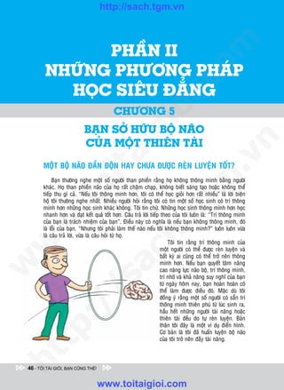 http://sach.tgm.vn
 ADAM KHOO




               PHAÀN II




                                                                                 om
         NHÖÕNG PHÖÔNG PHAÙP




                                                          i.c
           HOÏC SIEÂU ÑAÚNG
                                           CHÖÔNG 5




                                                       io
                            BAÏN SÔÛ HÖÕU BOÄ NAÕO
                                            ig
                            CUÛA MOÄT THIEÂN TAØI




                                                                                             n
                      ta


                                                                                           .v
        MOÄT BOÄ NAÕO ÑAÀN ÑOÄN HAY CHÖA ÑÖÔÏC REØN LUYEÄN TOÁT?




                                                                               m
                    oi

             Baïn thöôøng nghe moät soá ngöôøi than phieàn raèng hoï khoâng thoâng minh baèng ngöôøi
        khaùc. Hoï than phieàn naõo cuûa hoï raát chaäm chaïp, khoâng bieát saùng taïo hoaëc khoâng theå
        tieáp thu gì caû. “Neáu toâi thoâng minh hôn, toâi coù theå hoïc gioûi hôn raát nhieàu” laø lôøi bieän
        hoä toâi thöôøng nghe nhaát. Nhieàu ngöôøi hoûi raèng toâi coù tin moät soá hoïc sinh coù trí thoâng
           .t


                                                                  tg
        minh hôn nhöõng hoïc sinh khaùc khoâng. Toâi tin chöù. Nhöõng hoïc sinh thoâng minh hôn hoïc
        nhanh hôn vaø ñaït keát quaû toát hôn. Caâu traû lôøi tieáp theo cuûa toâi luoân laø: “Trí thoâng minh
 w



        cuûa baïn laø traùch nhieäm cuûa baïn”. Ñieàu naøy coù nghóa laø neáu baïn khoâng thoâng minh, ñoù
                                                       h.
        laø loãi cuûa baïn. “Nhöng toâi phaûi laøm theá naøo neáu toâi khoâng thoâng minh?” luoân luoân vöøa
        laø caâu traû lôøi, vöøa laø caâu hoûi töø hoï.
w




                                                                        Toâi tin raèng trí thoâng minh cuûa
                                                                    moät ngöôøi coù theå ñöôïc reøn luyeän vaø
                                        ac


                                                                    baát kyø ai cuõng coù theå trôû neân thoâng
w




                                                                    minh hôn. Neáu baïn quyeát taâm naâng
                                                                    cao naêng löïc naõo boä, trí thoâng minh,
                                                                    trí nhôù vaø khaû naêng suy nghó cuûa baïn
                           /s



                                                                    töø ngaøy hoâm nay, baïn hoaøn hoaøn coù
                                                                    theå laøm ñöôïc ñieàu ñoù. Maëc duø toâi
                                                                    ñoàng yù raèng moät soá ngöôøi coù saün trí
                                                                    thoâng minh thieân phuù töø luùc sinh ra,
           /




                                                                    haàu heát nhöõng ngöôøi taøi naêng hoaëc
                                                                    thieân taøi ñeàu do töï reøn luyeän. Baûn
        p:




                                                                    thaân toâi ñaây laø moät ví duï ñieån hình.
                                                                    Cô baûn laø toâi ñaõ huaán luyeän boä naõo
                                                                    cuûa toâi trôû neân ñaày taøi naêng.
   t
ht




 46 - TÔI TÀI GIỎI, BẠN CŨNG THẾ!


                                    www.toitaigioi.com
 