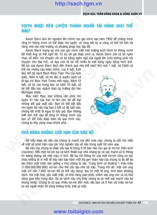 http://sach.tgm.vn
                                                            Dịch giả: Trần Đăng Khoa & Uông xUân vy




                                                                               om
    EDITH ÑÖÔÏC REØN LUYEÄN THAØNH NGÖÔØI TAØI NAÊNG NHÖ THEÁ
    NAØO?
         Aaron Stern laøm thí nghieäm leân chính con gaùi mình vaøo naêm 1952 ñeå chöùng minh
    raèng trí thoâng minh coù theå ñöôïc reøn luyeän, vaø raèng baát kyø ai cuõng coù theå trôû neân taøi




                                                        i.c
    naêng nhôø vaøo moâi tröôøng vaø phöông phaùp hoïc taäp toát.
         Aaron Stern mang laïi cho con gaùi mình moät moâi tröôøng kích thích trí thoâng minh
    toát nhaát oâng coù theå nghó tôùi. Töø luùc beù gaùi ñöôïc sinh ra, Aaron Stern cho coâ beù nghe
    nhaïc coå ñieån, noùi chuyeän vôùi coâ beù baèng ngoân ngöõ cuûa ngöôøi lôùn (chöù khoâng phaûi noùi




                                                     io
    chuyeän nhö ñöùa treû), vaø daïy cho coâ beù raát nhieàu töø môùi haøng ngaøy baèng hình aûnh.
    Noã löïc cuûa Aaron Stern ñem ñeán thaønh quaû nhö theá naøo? Khi môùi 1 tuoåi, beù Edith coù
    theå noùi nhöõng caâu hoaøn chænh. Luùc 5 tuoåi, Edit



                                          ig
    ñoïc heát boä saùch Baùch Khoa Toaøn Thö cuûa Anh
    quoác. Naêm 6 tuoåi, coâ beù ñoïc 6 quyeån saùch vaø




                                                                                           n
    tôø taïp chí New York Times moãi ngaøy. Naêm 12
    tuoåi, coâ beù vaøo trung hoïc vaø naêm 15 tuoåi, coâ
                    ta


                                                                                         .v
    beù baét ñaàu hoïc ngaønh toaùn taïi tröôøng ñaïi hoïc
    Michigan State.
         May maén thay, baïn khoâng caàn phaûi reøn




                                                                             m
                  oi

    luyeän trí naõo cuûa baïn töø khi coøn beù ñeå ñaït
    nhöõng keát quaû xuaát saéc. Baïn coù theå baét ñaàu
    reøn luyeän boä naõo cuûa baïn ôû baát cöù ñoä tuoåi naøo,
         .t


    nhöng toát nhaát laø ngay töø baây giôø. Baïn khoâng
    bieát laøm theá naøo ñeå taêng trí thoâng minh cuûa
                                                                tg
    baïn ö? Ñeå hieåu ñöôïc toaøn boä quaù trình naøy,
 w



    chuùng ta haõy cuøng nhau khaùm phaù…
                                                    h.

    KHAÛ NAÊNG KHOÂNG GIÔÙI HAÏN CUÛA NAÕO BOÄ
w

                                       ac


        Ñeå hieåu ñöôïc boä naõo cuûa chuùng ta maïnh meõ ñeán möùc naøo, chuùng ta caàn tìm hieåu
    veà moät soá phaùt hieän cuûa caùc nhaø nghieân cöùu veà naõo trong suoát 50 naêm qua.
w




        Boä naõo cuûa chuùng ta ñöôïc caáu taïo töø haøng tæ teá baøo naõo coøn goïi laø nô-ron thaàn kinh
    (neurone). Moãi moät nô-ron tuy coù kích thöôùc cöïc nhoû nhöng laïi coù söùc maïnh xöû lyù thoâng
                         /s



    tin töông ñöông vôùi moät maùy vi tính. Boä löu tröõ thoâng tin cuûa moät nô-ron cuõng coù söùc
    chöùa khoång loà vì moãi teá baøo naõo bao haøm moät boä gen hoaøn haûo cuûa chuùng ta ñuû ñeå taùi
    taïo theâm moät nhaân baûn gioáng y nhö chuùng ta vaäy. Trung bình coù khoaûng 1 trieäu trieäu
    (1.000.000.000.000) nô-ron nhö theá caáu taïo neân boä naõo. Trong khi ñoù, moät con ong
         /




    maät chæ caàn 7.000 nô-ron ñeå coù theå xaây döïng, duy trì moät toå ong, tính toaùn khoaûng
    caùch, huùt maät hoa, saûn xuaát maät, coù khaû naêng giao phoái, chaêm soùc ong con vaø coù khaû
      p:




    naêng giao tieáp trong ñaøn. Söï so saùnh naøy cho thaáy chuùng ta coù moät söùc maïnh naõo boä
    khuûng khieáp. Chuùng ta coù quaù nhieàu nô-ron ñeán möùc neáu baïn coù ít hôn vaøi trieäu nô-ron
    so vôùi ngöôøi khaùc thì cuõng khoâng khaùc bieät gì maáy.
   t
ht




                                                        CHƯƠNG 5 - BẠN SỞ HỮU BỘ NÃO CỦA MỘT THIÊN TÀI - 47


                                 www.toitaigioi.com
 