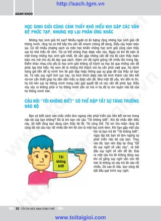 http://sach.tgm.vn
 ADAM KHOO




                                                                                      om
        HOÏC SINH GIOÛI CUÕNG CAÛM THAÁY KHOÙ HIEÅU KHI GAËP CAÙC VAÁN
        ÑEÀ PHÖÙC TAÏP, NHÖNG HOÏ LAÏI PHAÛN ÖÙNG KHAÙC
            Nhöõng hoïc sinh gioûi thì sao? Nhieàu ngöôøi coù aán töôïng raèng nhöõng hoïc sinh gioûi raát
        thoâng minh, raèng hoï coù theå tieáp thu vaán ñeà nhanh choùng deã daøng. Ñieàu naøy hoaøn toaøn




                                                              i.c
        sai. Coù raát nhieàu chöông saùch vaø moân hoïc khieán nhöõng hoïc sinh gioûi cuõng caûm thaáy
        cöïc kyø khoù hieåu roái raém. Toâi coù theå chöùng thöïc ñöôïc vieäc naøy. Ngay caû khi toâi luoân laø
        moät trong nhöõng hoïc sinh gioûi nhaát, toâi vaãn gaëp nhöõng vaán ñeà maø toâi caûm thaáy hoaøn
        toaøn muø môø cho duø ñaõ ñoïc qua saùch, thaäm chí ñaõ nghe giaûng raát nhieàu laàn trong lôùp.




                                                           io
        Ñieåm khaùc nhau chuû yeáu laø hoïc sinh gioûi khoâng coá traùnh xa hay boû qua nhöõng vaán ñeà
        phöùc taïp khoù hieåu. Hoï xem ñoù laø nhöõng thöû thaùch maø hoï caàn phaûi vöôït qua. Hoï daønh
        haøng giôø lieàn ñeå töï mình tìm lôøi giaûi ñaùp hoaëc thoâng qua söï giuùp ñôõ cuûa thaày coâ baïn



                                              ig
        beø. Töø vieäc suy nghó tích cöïc naøy, hoï kích thích ñöôïc naõo boä hình thaønh caùc lieân keát
        nô-ron caàn thieát giuùp hoï daàn daàn hieåu ra ñöôïc vaán ñeà. Nhö moät taát yeáu, khi ñeán kì thi,




                                                                                                   n
        hoï trôû neân cöïc kyø thoâng minh trong vieäc giaûi quyeát taát caû caùc vaán ñeà phöùc taïp. Ñieàu
        naøy xaûy ra khoâng phaûi vì hoï thoâng minh saün coù maø vì hoï ñaõ töï reøn luyeän naõo boä cuûa
                      ta


                                                                                                 .v
        hoï thoâng minh hôn.


        CAÂU NOÙI “TOÂI KHOÂNG BIEÁT” COÙ THEÅ DAÄP TAÉT SÖÏ TAÊNG TRÖÔÛNG




                                                                                    m
                    oi

        NAÕO BOÄ
           .t


                                                                      tg
            Baïn coù bieát caùch naøo chaéc chaén laøm ngöng vieäc phaùt trieån caùc lieân keát nô-ron trong
        naõo boä cuûa baïn khoâng? Ñoù laø khi baïn noùi caâu “Toâi khoâng bieát”. Khi toâi nhaéc ñeán ñieàu
        naøy, toâi bieát raèng baïn ñang caûm thaáy toäi loãi. Toâi cuõng theá. Toâi xin thuù nhaän raèng toâi
 w



        cuõng ñaõ noùi caâu naøy raát nhieàu laàn khi toâi coøn laø moät hoïc sinh keùm. Khi baïn gaëp moät caâu
                                                          h.
                                                                          hoûi vaø baïn traû lôøi “Toâi khoâng bieát”,
                                                                          ngay laäp töùc baïn seõ laøm ngöøng söï
w




                                                                          phaùt trieån naõo boä cuûa baïn. Thay
                                           ac


                                                                          vaøo ñoù, baïn neân ñaùp laïi raèng “Ñeå
                                                                          toâi suy nghó veà vieäc naøy”, vaø baét
w




                                                                          ñaàu suy nghó veà vaán ñeà ñoù. Ñöa
                                                                          ra moät caâu traû lôøi khoâng ñuùng sau
                            /s



                                                                          khi coá gaéng suy nghó vaãn coøn toát
                                                                          hôn laø khoâng coù caâu traû lôøi naøo raát
                                                                          nhieàu. Duø sao ñi nöõa, baïn cuõng ñaõ
                                                                          baét ñaàu quaù trình suy nghó.
           /
   t    p:
ht




 52 - TÔI TÀI GIỎI, BẠN CŨNG THẾ!


                                     www.toitaigioi.com
 