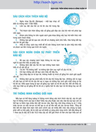http://sach.tgm.vn
                                                              Dịch giả: Trần Đăng Khoa & Uông xUân vy




                                                                                  om
    SAÙU CAÙCH KÍCH THÍCH NAÕO BOÄ
        1. Nghe nhaïc Ba-roác (Baroque) - moät loaïi nhaïc coå
    ñieån töø nhöõng naêm 1700-1800.
        2. Lieân tuïc ñaët caâu hoûi vaø traû lôøi caâu hoûi trong lôùp




                                                          i.c
    hoïc.
        3. Thöû thaùch baûn thaân baèng vieäc coá gaéng giaûi ñaùp caùc caâu hoûi môùi meû phöùc taïp
    moãi ngaøy.
        4. Khaùm phaù thoâng tin beân ngoaøi saùch giaùo khoa baèng vieäc hoïc hoûi kieán thöùc môùi




                                                       io
    trong saùch tham khaûo.
        5. Khoâng bao giôø boû qua caùc chuû ñeà vaø chöông saùch khoù hieåu. Haøo höùng baét tay
    vaøo tìm lôøi giaûi ñaùp.



                                           ig
        6. Hieåu roõ raèng: caùch duy nhaát ñeå trôû neân thoâng minh hôn laø caûm thaáy khoù hieåu
    vaø phaïm sai laàm trong quaù trình reøn luyeän.




                                                                                              n
    SAÙU CAÙCH NGAÊN CHAËN SÖÏ PHAÙT TRIEÅN
                    ta


                                                                                            .v
    NAÕO BOÄ
         1. Boû qua caùc chöông saùch hoaëc thoâng tin maø baïn




                                                                                m
                  oi

    nghó laø quaù khoù hieåu vaø phöùc taïp.
         2. Khoâng daùm ñaët caâu hoûi khi baïn khoâng hoaøn toaøn
    hieåu roõ veà vaán ñeà gì.
         .t


                                                                   tg
         3. Traû lôøi “Toâi khoâng bieát” vaø khoâng baän taâm suy nghó veà caâu traû lôøi.
         4. Chæ hoïc nhöõng vaán ñeà baïn caûm thaáy deã tieáp thu.
 w



         5. Sao cheùp ñaùp aùn töø baïn beø, khoâng muoán töï mình coá gaéng tìm caùch giaûi quyeát
    vaán ñeà.
                                                      h.
         6. Khoâng daùm giô tay phaùt bieåu traû lôøi caâu hoûi trong lôùp hoïc. (Khoâng caàn lo ngaïi
    veà vieäc baïn coù theå traû lôøi caâu hoûi sai vì ngay caû nhöõng hoïc sinh gioûi nhaát cuõng coù luùc
w




    traû lôøi sai. Ñieàu quan troïng laø baïn coá gaéng suy nghó vaø traû lôøi caâu hoûi. Ñoái vôùi thaày coâ,
                                        ac


    vieäc baïn thaät söï coá gaéng ñeå traû lôøi coù yù nghóa hôn laø vieäc baïn traû lôøi ñuùng hay sai raát
    nhieàu.)
w




    TRÍ THOÂNG MINH KHOÂNG GIÔÙI HAÏN
                          /s




         Neáu baïn coù theå taêng cöôøng trí thoâng minh baèng vieäc kích thích naõo boä, vaäy thì giôùi
    haïn trí thoâng minh cuûa baïn ôû ñaâu? Ñieàu naøy phuï thuoäc vaøo vieäc naõo boä cuûa baïn coøn coù
    theå taïo ra theâm bao nhieâu lieân keát nô-ron nöõa. Baïn haõy nhôù raèng chuùng ta coù 1 trieäu
         /




    trieäu nô-ron vaø moãi nô-ron coù theå taïo ra voâ soá lieân keát vôùi caùc nô-ron khaùc. Toång soá
    lieân keát khi ñöôïc tính toaùn moät caùch chính xaùc seõ nhieàu ñeán möùc neáu chuùng ta buoäc
      p:




    phaûi vieát ra treân giaáy, ñoù laø moät con soá khieán ai cuõng phaûi ruøng mình, baét ñaàu baèng soá
    1 theo sau laø daõy soá 0 daøi 10,5 trieäu caây soá. Ñeå giaûi thích roõ hôn cho baïn hieåu con soá
   t
ht




                                                          CHƯƠNG 5 - BẠN SỞ HỮU BỘ NÃO CỦA MỘT THIÊN TÀI - 53


                                  www.toitaigioi.com
 
