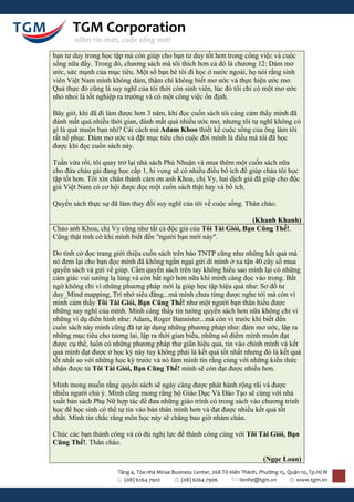 TGM Corporation
       niềm tin mới, cuộc sống mới

bạn tư duy trong học tập mà còn giúp cho bạn tư duy tốt hơn trong công việc và cuộc
sống nữa đấy. Trong đó, chương sách mà tôi thích hơn cả đó là chương 12: Dám mơ
ước, sức mạnh của mục tiêu. Một số bạn bè tôi đi học ở nước ngoài, họ nói rằng sinh
viên Việt Nam mình không dám, thậm chí không biết mơ ước và thực hiện ước mơ.
Quả thực đó cũng là suy nghĩ của tôi thời còn sinh viên, lúc đó tôi chỉ có một mơ ước
nhỏ nhoi là tốt nghiệp ra trường và có một công việc ổn định.

Bây giờ, khi đã đi làm được hơn 3 năm, khi đọc cuốn sách tôi càng cảm thấy mình đã
đánh mất quá nhiều thời gian, đánh mất quá nhiều ước mơ, nhưng tôi tự nghĩ không có
gì là quá muộn bạn nhỉ? Cái cách mà Adam Khoo thiết kế cuộc sống của ông làm tôi
rất nể phục. Dám mơ ước và đặt mục tiêu cho cuộc đời mình là điều mà tôi đã học
được khi đọc cuốn sách này.

Tuần vừa rồi, tôi quay trở lại nhà sách Phú Nhuận và mua thêm một cuốn sách nữa
cho đứa cháu gái đang học cấp 1, hi vọng sẽ có nhiều điều bổ ích để giúp cháu tôi học
tập tốt hơn. Tôi xin chân thành cảm ơn anh Khoa, chị Vy, hai dịch giả đã giúp cho độc
giả Việt Nam có cơ hội được đọc một cuốn sách thật hay và bổ ích.

Quyển sách thực sự đã làm thay đổi suy nghĩ của tôi về cuộc sống. Thân chào.

                                                                  (Khanh Khanh)
Chào anh Khoa, chị Vy cũng như tất cả độc giả của Tôi Tài Giỏi, Bạn Cũng Thế!.
Cũng thật tình cờ khi mình biết đến "người bạn mới này".

Do tình cờ đọc trang giới thiệu cuốn sách trên báo TNTP cũng như những kết quả mà
nó đem lại cho bạn đọc mình đã không ngần ngại gửi dì mình ở xa tận 40 cây số mua
quyển sách và gửi về giúp. Cầm quyển sách trên tay không hiểu sao mình lại có những
cảm giác vui sướng lạ lùng và còn bất ngờ hơn nữa khi mình càng đọc vào trong. Bất
ngờ không chỉ vì những phương pháp mới lạ giúp học tập hiệu quả như: Sơ đồ tư
duy_Mind mapping, Trí nhớ siêu đẳng...mà mình chưa từng được nghe tới mà còn vì
mình cảm thấy Tôi Tài Giỏi, Bạn Cũng Thế! như một người bạn thân hiểu được
những suy nghĩ của mình. Mình càng thấy tin tưởng quyển sách hơn nữa không chỉ vì
những ví dụ điển hình như: Adam, Roger Bannister...mà còn vì trước khi biết đến
cuốn sách này mình cũng đã tự áp dụng những phương pháp như: dám mơ ước, lập ra
những mục tiêu cho tương lai, lập ra thời gian biểu, những số điểm mình muốn đạt
được cụ thể, luôn có những phương pháp thư giãn hiệu quả, tin vào chính mình và kết
quả mình đạt được ở học kỳ này tuy không phải là kết quả tốt nhất nhưng đó là kết quả
tốt nhất so với những học kỳ trước và nó làm mình tin rằng cùng với những kiến thức
nhận được từ Tôi Tài Giỏi, Bạn Cũng Thế! mình sẽ còn đạt được nhiều hơn.

Mình mong muốn rằng quyển sách sẽ ngày càng được phát hành rộng rãi và được
nhiều người chú ý. Mình cũng mong rằng bộ Giáo Dục Và Đào Tạo sẽ cùng với nhà
xuất bản sách Phụ Nữ hợp tác để đưa những giáo trình có trong sách vào chương trình
học để học sinh có thể tự tin vào bản thân mình hơn và đạt được nhiều kết quả tốt
nhất. Mình tin chắc rằng môn học này sẽ chẳng bao giờ nhàm chán.

Chúc các bạn thành công và có đủ nghị lực để thành công cùng với Tôi Tài Giỏi, Bạn
Cũng Thế!. Thân chào.

                                                                                (Ngọc Loan)
                      Tầng 4, Tòa nhà Mirae Business Center, 268 Tô Hiến Thành, Phường 15, Quận 10, Tp.HCM
                        (08) 6264 7902          (08) 6264 7906          lienhe@tgm.vn         www.tgm.vn
 