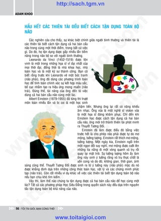 http://sach.tgm.vn
 ADAM KHOO




                                                                                    om
        HAÀU HEÁT CAÙC THIEÂN TAØI ÑEÀU BIEÁT CAÙCH TAÄN DUÏNG TOAØN BOÄ
        NAÕO
             Caùc nghieân cöùu cho thaáy, söï khaùc bieät chính giöõa ngöôøi bình thöôøng vaø thieân taøi laø
        caùc thieân taøi bieát caùch taän duïng caû hai baùn caàu




                                                            i.c
        naõo trong cuøng moät thôøi ñieåm, trong baát cöù vieäc
        gì. Do ñoù, hoï taän duïng ñöôïc gaáp nhieàu laàn tieàm
        naêng trong naõo boä so vôùi ngöôøi bình thöôøng.
             Leonardo da Vinci (1452-1519) ñöôïc toân




                                                         io
        vinh laø moät trong nhöõng hoïa só vó ñaïi nhaát cuûa
        moïi thôøi ñaïi, ñoàng thôøi laø nhaø khoa hoïc, nhaø
        toaùn hoïc vaø laø moät kyõ sö thaønh coâng. Baïn coù



                                             ig
        bieát raèng tröôùc khi Leonardo veõ moät böùc tranh
        (naõo phaûi), oâng ñaõ duøng caùc phöông trình toaùn




                                                                                                 n
        hoïc ñeå tính toaùn chính xaùc söï keát hôïp maøu saéc,
        boá cuïc nhaèm taïo ra hieäu öùng mong muoán (naõo
                      ta


                                                                                               .v
        traùi). Ñuùng theá, taøi naêng cuûa oâng ñeán töø vieäc
        duøng caû hai baùn caàu naõo cuøng moät luùc.
             Albert Einstein (1879-1955) ñaõ töøng thi tröôït




                                                                                  m
                    oi

        moân toaùn nhieàu laàn vaø bò coi laø moät hoïc sinh
                                                         chaäm tieán. Nhöng oâng laïi raát coù naêng khieáu
                                                         aâm nhaïc. OÂng vöøa laø moät ngheä só violon vöøa
           .t


                                                                     tg
                                                         laø moät hoïa só ñaùng khaâm phuïc. Chæ ñeán khi
                                                         Einstein hoïc ñöôïc caùch taän duïng caû hai baùn
                                                         caàu naõo, oâng môùi trôû thaønh thieân taøi phaùt minh
 w



                                                         ra Thuyeát Töông Ñoái.
                                                        h.
                                                             Einstein ñaõ laøm ñöôïc ñieàu ñoù baèng vieäc
                                                         tröôùc heát laø cho pheùp naõo phaûi ñöôïc töï do mô
w




                                                         moäng, töôûng töôïng. Einstein raát thích mô moäng,
                                                         töôûng töôïng. Moät ngaøy kia, Einstein ngoài treân
                                          ac


                                                         moät ngoïn ñoài suy nghó, mô moäng ñöôïc cöôõi leân
w




                                                         nhöõng tia naéng ñi moät voøng quanh vuõ truï roài
                                                         quay laïi maët trôøi. Söï töôûng töôïng hoâm aáy laøm
                                                         oâng naûy sinh yù töôûng raèng vuõ truï thöïc chaát laø
                            /s



                                                         uoán cong vaø do ñoù, khoâng gian, thôøi gian, aùnh
        saùng cuõng theá. Thuyeát Töông Ñoái ñöôïc sinh ra töø yù töôûng naøy (naõo phaûi) maëc duø noù
        ñöôïc khaúng ñònh döïa treân nhöõng coâng thöùc toaùn hoïc, vaät lyù vaø caùc chöùng minh phöùc
           /




        taïp (naõo traùi). Coøn raát nhieàu ví duï khaùc veà vieäc caùc thieân taøi bieát taän duïng toaøn boä naõo
        neáu baïn chòu khoù tìm kieám.
        p:




             Vaäy thì, laøm theá naøo chuùng ta taän duïng ñöôïc caû hai baùn caàu naõo ñeå hoïc cuøng moät
        luùc? Taát caû caùc phöông phaùp Hoïc Sieâu Ñaúng trong quyeån saùch naøy ñeàu döïa treân nguyeân
        taéc taän duïng toaøn boä khaû naêng cuûa naõo.
   t
ht




 56 - TÔI TÀI GIỎI, BẠN CŨNG THẾ!


                                    www.toitaigioi.com
 