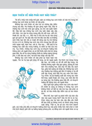 http://sach.tgm.vn
                                                              Dịch giả: Trần Đăng Khoa & Uông xUân vy




                                                                                  om
    BAÏN THIEÂN VEÀ NAÕO PHAÛI HAY NAÕO TRAÙI?
         Toâi ñeå yù thaáy treân khaép theá giôùi, luoân coù nhöõng hoïc sinh thieân veà naõo traùi trong khi
    nhöõng hoïc sinh khaùc laïi thieân veà naõo phaûi.
         Nhöõng hoïc sinh thieân veà naõo traùi coù nhöõng ñaëc ñieåm




                                                          i.c
    chung sau ñaây. Hoï thöôøng raát goïn gaøng ngaên naép. Ñaây laø
    nhöõng hoïc sinh toùc chaûi goïn gaøng, aùo cho vaøo quaàn töôm
    taát. Hoäp buùt cuûa nhöõng hoïc sinh naøy luoân ñöôïc saép xeáp
    caån thaän. Luùc naøo hoï cuõng mang ñaày ñuû vieát möïc, vieát chì,




                                                       io
    thöôùc keû, cuïc taåy, v.v… Baøn hoïc ôû nhaø cuûa hoï luùc naøo cuõng
    goïn geõ saïch seõ. Hoï saép xeáp moïi thöù ñaâu vaøo ñaáy vaø thöôøng
    caûm thaáy böïc boäi neáu ai möôïn ñoà duøng cuûa hoï maø khoâng
    traû laïi vò trí cuõ. Nhöõng hoïc sinh naøy nhìn chung hoïc toát caùc


                                           ig
    moân ngoaïi ngöõ, toaùn hoïc, vaät lyù, hoùa hoïc,... Keát quaû laø hoï




                                                                                              n
    thöôøng hoïc xuaát saéc trong tröôøng, laø nieàm töï haøo cuûa cha
    meï. Tuy nhieân, nhöõng hoïc sinh naøy coù khuynh höôùng khoù
                    ta


                                                                                            .v
    thoâng caûm vôùi ngöôøi khaùc vaø coù theå thieáu moät chuùt kyõ naêng
    giao tieáp. Ña soá hoï cuõng thöôøng thieáu oùc töôûng töôïng phong
    phuù, ít doài daøo xuùc caûm, hôi khoù hoøa nhaäp vaøo taäp theå.




                                                                                m
                  oi

         Nhöõng hoïc sinh thieân veà naõo phaûi laïi hoaøn toaøn traùi
    ngöôïc. Toùc tai hoï bao giôø cuõng roái tung, aùo boû ngoaøi quaàn. Hoï thích mô maøng trong
                                                     lôùp hoïc, noùi nhieàu vaø raát deã maát taäp trung. Hoï
                                                     thöôøng khoâng ngaên naép goïn gaøng, phoøng oác böøa
         .t


                                                                   tg
                                                     boän nhö chuoàng heo, baøn hoïc thì ñaày raãy saùch
                                                     hoïc, giaáy buùt vöông vaõi khaép nôi. Nhöõng hoïc sinh
 w



                                                     naøy thöôøng hoïc khoâng gioûi laém ôû tröôøng vì hoï deã
                                                      h.
                                                     maát taäp trung, khoù tieáp thu caùc moân tính toaùn.
                                                     Tuy nhieân, hoï laïi thöôøng xuaát saéc trong caùc moân
w




                                                     theå thao, ngheä thuaät, aâm nhaïc, caùc moân ñoøi hoûi
                                                     söï saùng taïo. Hoï thöôøng giao tieáp toát, coù khuynh
                                        ac


                                                     höôùng deã thoâng caûm vôùi ngöôøi khaùc.
                                                          Baïn nghó baïn gioáng nhoùm hoïc sinh naøo hôn?
w




                                                     Dó nhieân laø cuõng coù khoâng ít nhöõng hoïc sinh
                                                     khoâng thieân veà baát kyø naõo traùi hay naõo phaûi vaø
                          /s



                                                     do ñoù, sôû höõu nhieàu ñaëc ñieåm cuûa caû hai nhoùm
                                                     treân.
                                                          Nhö theá, baïn nghó söï phaùt trieån cuûa baùn caàu
                                                     naõo naøo quan troïng hôn? Caâu traû lôøi laø caû hai.
         /




                                                     Chöùc naêng cuûa hai baùn caàu naõo ñeàu caàn thieát
                                                     ñeå baïn thaät söï thoâng minh vaø thaønh coâng trong
      p:




                                                     cuoäc soáng. Thaät ra, ña soá caùc nhaø kinh doanh
    gioûi, caùc trieäu phuù ñeàu coù khuynh höôùng phaùt huy naõo phaûi nhieàu hôn moät chuùt vì moät
    nhaø kinh doanh gioûi caàn söï töôûng töôïng phong phuù, söï ñoàng caûm vôùi ngöôøi khaùc vaø söï
   t
ht




                                                          CHƯƠNG 5 - BẠN SỞ HỮU BỘ NÃO CỦA MỘT THIÊN TÀI - 57


                                  www.toitaigioi.com
 