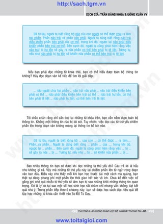 http://sach.tgm.vn
                                                             Dịch giả: Trần Đăng Khoa & Uông xUân vy




                                                                                om
              Ñaõ töø laâu, ngöôøi ta bieát raèng boä naõo cuûa con ngöôøi coù theå ñöôïc chia ra laøm
          hai phaàn. Phaàn naõo traùi vaø phaàn naõo phaûi. Ngöôøi ta cuõng bieát raèng naõo traùi
          ñieàu khieån phaàn beân phaûi cuûa cô theå, trong khi ñoù, ngöôïc laïi naõo phaûi ñieàu
          khieån phaàn beân traùi cô theå. Beân caïnh ñoù, ngöôøi ta cuõng phaùt hieän raèng vieäc




                                                         i.c
          naõo traùi bò hö toån seõ gaây ra nöûa phaàn cô theå beân phaûi bò teâ lieät. Töông töï,
          neáu nhö naõo phaûi bò hö toån seõ khieán nöûa phaàn cô theå beân traùi bò teâ lieät.




                                                      io
         Neáu baïn phaûi ñoïc nhöõng töø khoùa thoâi, baïn coù theå hieåu ñöôïc toaøn boä thoâng tin



                                           ig
    khoâng? Haõy ñoïc ñoaïn vaên keá tieáp ñeå tìm lôøi giaûi ñaùp.




                                                                                             n
                    ta


                                                                                           .v
             … naõo ngöôøi chia hai phaàn … naõo traùi naõo phaûi … naõo traùi ñieàu khieån beân
         phaûi cô theå … naõo phaûi ñieàu khieån beân traùi cô theå … naõo traùi hö toån, cô theå
         beân phaûi teâ lieät … naõo phaûi hö toån, cô theå beân traùi teâ lieät.




                                                                               m
                  oi
         .t


                                                                  tg
        Toâi chaéc chaén raèng chæ caàn ñoïc laïi nhöõng töø khoùa treân, baïn vaãn naém ñöôïc toaøn boä
    thoâng tin. Khoâng moät thoâng tin naøo bò boû soùt. Tuy nhieân, vieäc ñoïc caùc töø thöù yeáu chieám
    phaàn lôùn trong ñoaïn vaên khoâng mang laïi thoâng tin boå ích naøo.
 w


                                                     h.
w




              Ñaõ töø laâu, ngöôøi ta bieát raèng boä … cuûa con … coù theå ñöôïc … ra laøm....
                                       ac


          Phaàn…vaø phaàn... Ngöôøi ta cuõng bieát raèng … phaàn … cuûa …, trong khi ñoù,
          ngöôïc laïi … phaàn.... Beân caïnh ñoù, ngöôøi ta cuõng phaùt hieän raèng vieäc … bò …
w




          seõ gaây ra nöûa … bò …. Töông töï, neáu nhö … bò … seõ khieán nöûa phaàn … bò …
                         /s



         Bao nhieâu thoâng tin baïn coù ñöôïc khi ñoïc nhöõng töø thöù yeáu ñoù? Caâu traû lôøi laø haàu
    nhö khoâng gì caû. Vaäy maø nhöõng töø thöù yeáu naøy laïi chieám phaàn lôùn töø ngöõ trong ñoaïn
    vaên ban ñaàu. Ñieàu naøy cho thaáy moãi khi baïn hoïc thuoäc baøi moät caùch muø quaùng, baïn
         /




    thaät söï ñang phung phí moät phaàn lôùn thôøi gian heát söùc voâ ích. Chöa keå ñeán vieäc coá
    gaéng ghi nhôù quaù nhieàu töø thöù yeáu seõ laøm baïn bò sao nhaõng khoûi nhöõng thoâng tin quan
      p:




    troïng. Ñoù laø lyù do taïi sao moät soá hoïc sinh hoïc raát chaêm chæ nhöng vaãn khoâng ñaït keát
    quaû nhö yù. Trong phaàn tieáp theo ôû chöông naøy, baïn seõ ñöôïc hoïc caùch ñoïc hieäu quaû ñeå
    taäp hôïp nhöõng töø khoùa caàn thieát vaøo Sô Ñoà Tö Duy.
   t
ht




                                                      CHƯƠNG 6 - PHƯƠNG PHÁP HỌC ĐỂ NẮM BẮT THÔNG TIN - 63


                                  www.toitaigioi.com
 