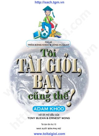 http://sach.tgm.vn




                                           om
                              i.c
                           io
                       Dòch giaû
       TrAàn ÑAêng KHOA & UOâng XUAân Vy


                ig


                                             n
       ta


                                           .v
                                           m
     oi
    .t


                                      tg
 w


                          h.
w

              ac
w

       /s
       /




           ADAM KHOO
    p:




               vôùi lôøi môû ñaàu cuûa
       TOny BUzAn & ErnEsT WOng
   t
ht




                  Taùi baûn laàn thöù 10
             nHAø XUAáT BAûn PHUï nöõ


           www.toitaigioi.com
 