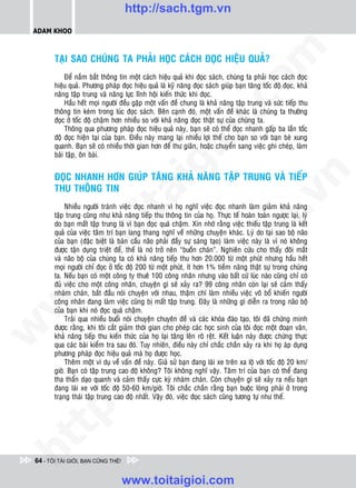 http://sach.tgm.vn
 ADAM KHOO




                                                                                om
        TAÏI SAO CHUÙNG TA PHAÛI HOÏC CAÙCH ÑOÏC HIEÄU QUAÛ?
            Ñeå naém baét thoâng tin moät caùch hieäu quaû khi ñoïc saùch, chuùng ta phaûi hoïc caùch ñoïc
        hieäu quaû. Phöông phaùp ñoïc hieäu quaû laø kyõ naêng ñoïc saùch giuùp baïn taêng toác ñoä ñoïc, khaû
        naêng taäp trung vaø naêng löïc lónh hoäi kieán thöùc khi ñoïc.




                                                          i.c
            Haàu heát moïi ngöôøi ñeàu gaëp moät vaán ñeà chung laø khaû naêng taäp trung vaø söùc tieáp thu
        thoâng tin keùm trong luùc ñoïc saùch. Beân caïnh ñoù, moät vaán ñeà khaùc laø chuùng ta thöôøng
        ñoïc ôû toác ñoä chaäm hôn nhieàu so vôùi khaû naêng ñoïc thaät söï cuûa chuùng ta.
            Thoâng qua phöông phaùp ñoïc hieäu quaû naøy, baïn seõ coù theå ñoïc nhanh gaáp ba laàn toác




                                                       io
        ñoä ñoïc hieän taïi cuûa baïn. Ñieàu naøy mang laïi nhieàu lôïi theá cho baïn so vôùi baïn beø xung
        quanh. Baïn seõ coù nhieàu thôøi gian hôn ñeå thö giaõn, hoaëc chuyeån sang vieäc ghi cheùp, laøm
        baøi taäp, oân baøi.



                                           ig
        ÑOÏC NHANH HÔN GIUÙP TAÊNG KHAÛ NAÊNG TAÄP TRUNG VAØ TIEÁP




                                                                                             n
        THU THOÂNG TIN
                      ta


                                                                                           .v
             Nhieàu ngöôøi traùnh vieäc ñoïc nhanh vì hoï nghó vieäc ñoïc nhanh laøm giaûm khaû naêng
        taäp trung cuõng nhö khaû naêng tieáp thu thoâng tin cuûa hoï. Thöïc teá hoaøn toaøn ngöôïc laïi, lyù




                                                                               m
                    oi

        do baïn maát taäp trung laø vì baïn ñoïc quaù chaäm. Xin nhôù raèng vieäc thieáu taäp trung laø keát
        quaû cuûa vieäc taâm trí baïn lang thang nghó veà nhöõng chuyeän khaùc. Lyù do taïi sao boä naõo
        cuûa baïn (ñaëc bieät laø baùn caàu naõo phaûi ñaày söï saùng taïo) laøm vieäc naøy laø vì noù khoâng
        ñöôïc taän duïng trieät ñeå, theá laø noù trôû neân “buoàn chaùn”. Nghieân cöùu cho thaáy ñoâi maét
           .t


                                                                  tg
        vaø naõo boä cuûa chuùng ta coù khaû naêng tieáp thu hôn 20.000 töø moät phuùt nhöng haàu heát
        moïi ngöôøi chæ ñoïc ôû toác ñoä 200 töø moät phuùt, ít hôn 1% tieàm naêng thaät söï trong chuùng
 w



        ta. Neáu baïn coù moät coâng ty thueâ 100 coâng nhaân nhöng vaøo baát cöù luùc naøo cuõng chæ coù
                                                      h.
        ñuû vieäc cho moät coâng nhaân, chuyeän gì seõ xaûy ra? 99 coâng nhaân coøn laïi seõ caûm thaáy
        nhaøm chaùn, baét ñaàu noùi chuyeän vôùi nhau, thaäm chí laøm nhieàu vieäc voâ boå khieán ngöôøi
w




        coâng nhaân ñang laøm vieäc cuõng bò maát taäp trung. Ñaây laø nhöõng gì dieãn ra trong naõo boä
        cuûa baïn khi noù ñoïc quaù chaäm.
                                        ac


             Traûi qua nhieàu buoåi noùi chuyeän chuyeân ñeà vaø caùc khoùa ñaøo taïo, toâi ñaõ chöùng minh
        ñöôïc raèng, khi toâi caét giaûm thôøi gian cho pheùp caùc hoïc sinh cuûa toâi ñoïc moät ñoaïn vaên,
w




        khaû naêng tieáp thu kieán thöùc cuûa hoï laïi taêng leân roõ reät. Keát luaän naøy ñöôïc chöùng thöïc
        qua caùc baøi kieåm tra sau ñoù. Tuy nhieân, ñieàu naøy chæ chaéc chaén xaûy ra khi hoï aùp duïng
                           /s



        phöông phaùp ñoïc hieäu quaû maø hoï ñöôïc hoïc.
             Theâm moät ví duï veà vaán ñeà naøy. Giaû söû baïn ñang laùi xe treân xa loä vôùi toác ñoä 20 km/
        giôø. Baïn coù taäp trung cao ñoä khoâng? Toâi khoâng nghó vaäy. Taâm trí cuûa baïn coù theå ñang
        tha thaån daïo quanh vaø caûm thaáy cöïc kyø nhaøm chaùn. Coøn chuyeän gì seõ xaûy ra neáu baïn
           /




        ñang laùi xe vôùi toác ñoä 50-60 km/giôø. Toâi chaéc chaén raèng baïn buoäc loøng phaûi ôû trong
        traïng thaùi taäp trung cao ñoä nhaát. Vaäy ñoù, vieäc ñoïc saùch cuõng töông töï nhö theá.
   t    p:
ht




 64 - TÔI TÀI GIỎI, BẠN CŨNG THẾ!


                                    www.toitaigioi.com
 
