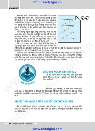 http://sach.tgm.vn
 ADAM KHOO




                                                                                om
            Khi ñoïc, maét chuùng ta buoäc phaûi döøng laïi thì môùi
        thu thaäp ñöôïc thoâng tin. Thôøi gian maét döøng laïi moãi
        laàn khoaûng töø 1/4 giaây ñeán 1 giaây. Maét döøng laïi caøng
        nhieàu laàn thì thôøi gian döøng caøng laâu vaø laøm chuùng ta
        ñoïc caøng chaäm. Bí quyeát cuûa phöông phaùp ñoïc hieäu
        quaû laø laøm giaûm soá laàn vaø thôøi gian döøng cuûa maét khi




                                                         i.c
        chuùng ta ñoïc saùch.
            Vôùi nhöõng ngöôøi ñoïc töøng chöõ moät, maét cuûa hoï
        phaûi döøng laïi ôû moãi chöõ moät laàn. Giaû söû moãi laàn maét
        hoï döøng khoaûng 1/2 giaây, ñieàu naøy coù nghóa trong




                                                      io
        voøng moät phuùt, hoï chæ coù theå ñoïc ñöôïc 120 töø. Toác
        ñoä ñoïc 120 töø/phuùt laø toác ñoä döôùi trung bình.
            Ñeå ñoïc nhanh hôn, baïn khoâng theå ñoïc töøng töø


                                           ig
        moät ñöôïc. Baïn phaûi ñoïc ít nhaát moät cuïm töø moãi laàn




                                                                                            n
        maét döøng laïi. Neáu baïn coù theå ñoïc 2 ñeán 3 töø moät laàn, toác ñoä ñoïc cuûa baïn seõ laø 240-
        360 töø/phuùt. Ñaây chæ môùi laø toác ñoä ñoïc trung bình.
                       ta


                                                                                          .v
            Chæ caàn chòu khoù taäp luyeän vaøi laàn, baïn seõ coù theå ñoïc moät nhoùm 5-7 töø moät luùc,
        mang laïi cho baïn toác ñoä ñoïc 600-840 töø/phuùt. Vieäc naøy hoaøn toaøn khoâng khoù nhö baïn
        nghó. Caùc hoïc sinh tham döï khoùa hoïc Thieáu Nieân Sieâu Ñaúng ñeàu coù theå thöïc hieän vieäc
        naøy sau vaøi giôø thöïc haønh, keå caû nhöõng hoïc sinh töøng hoïc raát keùm.




                                                                              m
                     oi
           .t


                                                                 tg
                                                  KIEåM TRA TOÁC ÑOÄ ÑOÏC CUÛA BAÏN
 w



                                                     Ñeå ño nhanh toác ñoä ñoïc hieän thôøi cuûa baïn,
                                                      h.
                                                  canh ñoàng hoà trong 1 phuùt xem baïn ñoïc ñöôïc
                                                  bao nhieâu töø.
w




                BÖ                     !
                     ÔÙC Ñ          AÏN
                           I CUÛA B
                                           ac
w




                                                      Neáu vieäc ñoïc 600-850 töø moät phuùt khoâng quaù
        phöùc taïp, vaø neáu chuùng ta ñeàu coù theå ñoïc ñöôïc moät cuïm töø, taïi sao vaãn coù quaù nhieàu
        ngöôøi gaëp khoù khaên trong vieäc ñoïc? Taïi sao vaãn coù quaù nhieàu ngöôøi ñoïc chaäm? Lyù do
                            /s



        laø vì…


        NHÖÕNG THOÙI QUEN LAØM GIAÛM TOÁC ÑOÄ ÑOÏC CUÛA BAÏN
           /




            Ñeå tìm hieåu theâm veà thoùi quen ñoïc saùch cuûa baïn, haõy ñoïc laïi trang vöøa qua. Laàn
        p:




        naøy, baïn haõy chuù yù ñeán maét cuûa baïn, moâi cuûa baïn vaø nhöõng gì trong taâm trí baïn luùc
        baïn ñang ñoïc.
   t
ht




 66 - TÔI TÀI GIỎI, BẠN CŨNG THẾ!


                                    www.toitaigioi.com
 