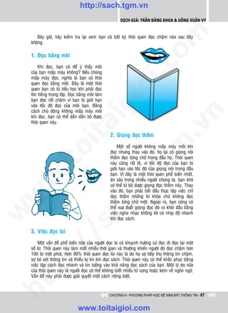 http://sach.tgm.vn
                                                            Dịch giả: Trần Đăng Khoa & Uông xUân vy




                                                                               om
       Baây giôø, haõy kieåm tra laïi xem baïn coù baát kyø thoùi quen ñoïc chaäm naøo sau ñaây
    khoâng.

    1. Ñoïc baèng moâi




                                                        i.c
         Khi ñoïc, baïn coù ñeå yù thaáy moâi
    cuûa baïn maáp maùy khoâng? Neáu chuùng
    maáp maùy ñoïc, nghóa laø baïn coù thoùi
    quen ñoïc baèng moâi. Ñaây laø moät thoùi




                                                     io
    quen baïn coù töø tieåu hoïc khi phaûi ñoïc
    lôùn tieáng trong lôùp. Ñoïc baèng moâi laøm
    baïn ñoïc raát chaäm vì baïn bò giôùi haïn



                                          ig
    vaøo toác ñoä ñoïc cuûa moâi baïn. Baèng
    caùch chuû ñoäng khoâng maáp maùy moâi




                                                                                           n
    khi ñoïc, baïn coù theå daàn daàn boû ñöôïc
    thoùi quen naøy.
                    ta


                                                                                         .v
                                                     2. Gioïng ñoïc thaàm




                                                                             m
                  oi

                                                          Moät soá ngöôøi khoâng maáp maùy moâi khi
                                                     ñoïc nhöng thay vaøo ñoù, hoï laïi coù gioïng noùi
                                                     thaàm ñoïc töøng chöõ trong ñaàu hoï. Thoùi quen
         .t


                                                                tg
                                                     naøy cuõng raát teä, vì toác ñoä ñoïc cuûa baïn bò
                                                     giôùi haïn vaøo toác ñoä cuûa gioïng noùi trong ñaàu
                                                     baïn. Vì ñaây laø moät thoùi quen phoå bieán nhaát,
 w



                                                     aên saâu trong nhieàu ngöôøi chuùng ta, baïn khoù
                                                    h.
                                                     coù theå töø boû ñöôïc gioïng ñoïc thaàm naøy. Thay
                                                     vaøo ñoù, baïn phaûi baét ñaàu thöïc taäp vieäc chæ
w




                                                     ñoïc thaàm nhöõng töø khoùa chöù khoâng ñoïc
                                       ac


                                                     thaàm töøng chöõ moät. Ngoaøi ra, baïn cuõng coù
                                                     theå xua ñuoåi gioïng ñoïc ñoù ra khoûi ñaàu baèng
w




                                                     vieäc nghe nhaïc khoâng lôøi coù nhòp ñoä nhanh
                                                     khi ñoïc saùch.
                         /s



    3. Vieäc ñoïc luøi

        Moät vaán ñeà phoå bieán nöõa cuûa ngöôøi ñoïc laø coù khuynh höôùng cöù ñoïc ñi ñoïc laïi moät
         /




    soá töø. Thoùi quen naøy laøm maát nhieàu thôøi gian vaø thöôøng khieán ngöôøi ñoù ñoïc chaäm hôn
    100 töø moät phuùt. Hôn 90% thoùi quen ñoïc luøi naøy laø do hoï sôï tieáp thu thoâng tin chaäm,
      p:




    sôï boû soùt thoâng tin vaø thieáu töï tin khi ñoïc saùch. Thoùi quen naøy coù theå khaéc phuïc baèng
    vieäc taäp caùch ñoïc nhanh vaø tin töôûng vaøo khaû naêng ñoïc saùch cuûa baïn. Moät lyù do nöõa
    cuûa thoùi quen naøy laø ngöôøi ñoïc coù theå khoâng bieát nhieàu töø vöïng hoaëc keùm veà ngoân ngöõ.
   t




    Vaán ñeà naøy phaûi ñöôïc giaûi quyeát moät caùch rieâng bieät.
ht




                                                     CHƯƠNG 6 - PHƯƠNG PHÁP HỌC ĐỂ NẮM BẮT THÔNG TIN - 67


                                 www.toitaigioi.com
 
