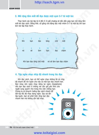 http://sach.tgm.vn
 ADAM KHOO




                                                                                 om
        3. Môû roäng taàm maét ñeå ñoïc ñöôïc moät cuïm 5-7 töø moät luùc

            Thöïc haønh caùc baøi taäp töø A ñeán E ôû cuoái chöông seõ daàn daàn giuùp baïn môû roäng taàm
        maét khi ñoïc saùch. Ñoàng thôøi, coá gaéng chuû ñoäng ñoïc moät nhoùm 5-7 töø moät luùc khi baïn
        laøm baøi taäp thöïc haønh.




                                                         i.c
                                                      io
                  1          2           3           4           5         6
                 Khi        baïn        ñoïc       töøng        chöõ      moät


                  7           8

                                          ig
                                          9         10          11        12




                                                                                          n
                 noù         seõ        laøm       baïn         ñoïc     chaäm
                     ta


                                                                                        .v
                             1                                   2
                   Khi baïn ñoïc töøng chöõ moät     noù seõ laøm baïn ñoïc chaäm




                                                                             m
                   oi
           .t


                                                                tg
        4. Taäp nghe nhaïc nhòp ñoä nhanh trong luùc ñoïc
 w


                                                     h.
            Khi ñoïc saùch, baïn coù theå nghe nhaïc khoâng lôøi coù nhòp
        ñoä nhanh ñeå reøn luyeän cho naõo vaø maét baïn ñoïc nhanh hôn.
w




        Baïn cuõng neân nghe nhaïc baèng tai nghe (headphone)
        neáu baïn ñoïc saùch ôû nhöõng nôi caàn giöõ yeân tónh cho
                                       ac


        ngöôøi xung quanh nhö trong thö vieän chaúng haïn.
w




        Chuùng ta coù khuynh höôùng ñoïc saùch nhanh ñeå
        baét kòp toác ñoä nhaïc ñang nghe. Sau vaøi laàn
        taäp luyeän, baïn seõ phaùt hieän raèng baïn ñoïc
                          /s



        nhanh hôn maø khoâng caàn baät nhaïc.
           /
   t    p:
ht




 70 - TÔI TÀI GIỎI, BẠN CŨNG THẾ!


                                    www.toitaigioi.com
 