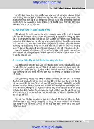 http://sach.tgm.vn
                                                             Dịch giả: Trần Đăng Khoa & Uông xUân vy




                                                                                 om
        Söï yeân laëng khoâng laøm taêng söï taäp trung cuûa baïn, maø chæ khieán naõo baïn ñi thô
    thaån ôû nhöõng nôi khaùc. Moät lyù do khaùc cuûa vieäc ñoïc saùch trong tieáng nhaïc nhanh doàn
    daäp laø nhaèm muïc ñích laáp ñi caùc tieáng ñoäng laøm xao nhaõng khaùc (nhö tieáng ngöôøi noùi
    chuyeän, tieáng tivi voïng vaøo töø phoøng khaùch,…), vaø daäp taét gioïng ñoïc thaàm beân trong
    ñang kìm haõm toác ñoä ñoïc cuûa baïn.




                                                          i.c
    5. Ñoïc phaàn toùm taét cuoái chöông tröôùc

        Moät kyõ naêng ñoïc saùch khaùc maø ña soá hoïc sinh ñeàu khoâng nhaän ra, ñoù laø bao giôø




                                                       io
    cuõng neân ñoïc phaàn toùm taét cuoái chöông tröôùc khi quay laïi ñoïc töø ñaàu chöông. Taïi sao?
    Bôûi vì ôû cuoái chöông luùc naøo cuõng coù vaøi ñoaïn vaên toùm laïi yù chính, hoaëc trong nhieàu
    tröôøng hôïp laø coù caû caùc caâu hoûi kieåm tra veà chöông ñoù. Khi baïn ñoïc phaàn cuoái chöông



                                           ig
    tröôùc, baïn seõ coù moät khaùi nieäm chung veà noäi dung chính cuûa chöông. Ñoàng thôøi, naõo cuûa
    baïn cuõng bieát ñöôïc nhöõng thoâng tin caàn thieát naøo maø baïn caàn tìm hieåu trong chöông




                                                                                             n
    saùch. Vaø baïn seõ ñoïc saùch moät caùch heát söùc hieäu quaû ñeå naém baét nhöõng thoâng tin aáy.
        Hôn nöõa, baïn neân luoân luoân ñoïc löôùt qua nhöõng ñeà muïc chính vaø phuï trong chöông
                    ta


                                                                                           .v
    saùch tröôùc khi baét ñaàu ñoïc töøng chöõ chi tieát. Vieäc ñoïc löôùt naøy seõ giuùp baïn chuaån bò taâm
    trí vaø ñoïc hieäu quaû hôn.




                                                                               m
                  oi

    6. Lieân tuïc thuùc ñaåy vaø thöû thaùch khaû naêng cuûa baïn

         Baïn ñaõ töøng thaáy caùc vaän ñoäng vieân chaïy ñua taäp luyeän nhö theá naøo chöa? Hoï buoäc
         .t


                                                                  tg
    caùc vaät naëng vaøo chaân trong luùc chaïy. Ñaây laø caùch reøn luyeän cô baép theâm maïnh meõ,
    nhöng noù taïo ra caûm giaùc cöïc kyø naëng neà khoù chòu khi luyeän taäp. Tuy nhieân, khi hoï
    thaùo boû nhöõng vaät naëng ñoù ra, hoï boãng caûm thaáy nheï nhaøng bay boång vaø coù theå chaïy
 w



    raát nhanh.
                                                      h.
        Baïn coù theå duøng moät kyõ thuaät töông töï ñeå reøn luyeän vieäc ñoïc hieäu quaû. Khi baïn taäp
w




    ñoïc hieäu quaû, di chuyeån buùt chì nhanh ñeå thuùc ñaåy maét baïn phaûi ñoïc ôû moät toác ñoä
                                        ac


    maø baïn caûm thaáy khoù chòu. Ví duï, neáu baïn chæ ñang ñoïc ñöôïc 100 töø/phuùt, baïn phaûi
    eùp mình ñoïc ñöôïc 300-400 töø/phuùt. Neáu baïn caûm thaáy khoâng naém kòp thoâng tin hoaëc
w




    khoâng thoaûi maùi, khoâng sao caû. Muïc ñích cuûa vieäc naøy laø laøm baïn quaù taûi vaø laøm caêng
    heä thoáng thaàn kinh cuûa baïn. Sau nhieàu laàn thöû thaùch nhö theá, naêng löïc naõo boä cuûa baïn
                          /s



    seõ ñöôïc naâng cao roõ reät. Xin nhaéc laïi raèng baïn phaûi thöïc taäp vieäc naøy thaät nhieàu laàn ñeå
    ñaït keát quaû toát nhaát.

         Baây giôø, baïn ñaõ ñöôïc hoïc phöông phaùp ñoïc hieäu quaû ñeå naém baét thoâng tin. Böôùc
         /




    tieáp theo, baïn seõ ñöôïc hoïc phöông phaùp taän duïng söùc maïnh toaøn naõo boä ñeå thaønh
    thaïo trong vieäc veõ Sô Ñoà Tö Duy sau khi thu thaäp ñöôïc caùc yù chính vaø töø khoùa quan
      p:




    troïng trong saùch.
   t
ht




                                                      CHƯƠNG 6 - PHƯƠNG PHÁP HỌC ĐỂ NẮM BẮT THÔNG TIN - 71


                                  www.toitaigioi.com
 