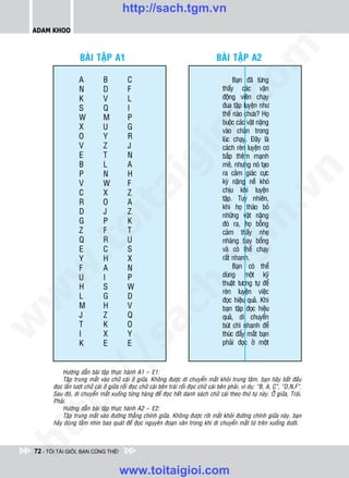 http://sach.tgm.vn
 ADAM KHOO




                                                                                                 om
                     BAØI TAÄP A1                                                         BAØI TAÄP A2

                    A            B           C                                                    Baïn ñaõ töøng
                    N            D           F                                               thaáy caùc vaän
                    K            V           L                                               ñoäng vieân chaïy




                                                                     i.c
                    S            Q           I                                               ñua taäp luyeän nhö
                                                                                             theá naøo chöa? Hoï
                    W            M           P
                                                                                             buoäc caùc vaät naëng
                    X            U           G                                               vaøo chaân trong




                                                                  io
                    O            Y           R                                               luùc chaïy. Ñaây laø
                    V            Z           J                                               caùch reøn luyeän cô
                    E            T           N                                               baép theâm maïnh
                    B            L           A

                                                    ig                                       meõ, nhöng noù taïo




                                                                                                               n
                    P            N           H                                               ra caûm giaùc cöïc
                    V            W           F                                               kyø naëng neà khoù
                        ta
                                                                                             chòu khi luyeän




                                                                                                             .v
                    C            X           Z
                                                                                             taäp. Tuy nhieân,
                    R            O           A
                                                                                             khi hoï thaùo boû
                    D            J           Z                                               nhöõng vaät naëng




                                                                                               m
                      oi

                    G            P           K                                               ñoù ra, hoï boãng
                    Z            F           T                                               caûm thaáy nheï
                    Q            R           U                                               nhaøng bay boång
           .t


                    E
                    Y
                                 C
                                 H
                                             S
                                             X
                                                                               tg            vaø coù theå chaïy
                                                                                             raát nhanh.
                    F            A           N                                                    Baïn coù theå
 w



                    U            I           P                                               duøng moät kyõ
                                                                 h.
                                                                                             thuaät töông töï ñeå
                    H            S           W
                                                                                             reøn luyeän vieäc
                    L            G           D
w




                                                                                             ñoïc hieäu quaû. Khi
                    M            H           V
                                                ac


                                                                                             baïn taäp ñoïc hieäu
                    J            Z           Q                                               quaû, di chuyeån
w




                    T            K           O                                               buùt chì nhanh ñeå
                    I            X           Y                                               thuùc ñaåy maét baïn
                               /s



                    K            E           E                                               phaûi ñoïc ôû moät



            Höôùng daãn baøi taäp thöïc haønh A1 – E1:
           /




            Taäp trung maét vaøo chöõ caùi ôû giöõa. Khoâng ñöôïc di chuyeån maét khoûi trung taâm, baïn haõy baét ñaàu
        ñoïc laàn löôït chöõ caùi ôû giöõa roài ñoïc chöõ caùi beân traùi roài ñoïc chöõ caùi beân phaûi, ví duï: “B, A, C”, “D,N,F”.
        p:




        Sau ñoù, di chuyeån maét xuoáng töøng haøng ñeå ñoïc heát danh saùch chöõ caùi theo thöù töï naøy. ÔÛ giöõa, Traùi,
        Phaûi.
            Höôùng daãn baøi taäp thöïc haønh A2 – E2:
            Taäp trung maét vaøo ñöôøng thaúng chính giöõa. Khoâng ñöôïc rôøi maét khoûi ñöôøng chính giöõa naøy, baïn
   t




        haõy duøng taàm nhìn bao quaùt ñeå ñoïc nguyeân ñoaïn vaên trong khi di chuyeån maét töø treân xuoáng döôùi.
ht




 72 - TÔI TÀI GIỎI, BẠN CŨNG THẾ!


                                         www.toitaigioi.com
 