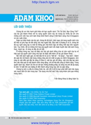 http://sach.tgm.vn
 ADAM KHOO




        ADAM KHOO




                                                                                     om
                                                                             LỜI MỞ ĐẦU:   TONY BUZAN
                                                                                          ERNEST WONG
                                                                             DỊCH GIẢ: TRẦN ĐĂNG KHOA
                                                                                         UÔNG XUÂN VY


        LÔØI GIÔÙI THIEÄU




                                                             i.c
             Chuùng toâi xin haân haïnh giôùi thieäu vôùi baïn quyeån saùch “Toâi Taøi Gioûi, Baïn Cuõng Theá!”
        cuûa taùc giaû Adam Khoo vôùi hy voïng quyeån saùch naøy seõ mang laïi nhieàu lôïi ích cho




                                                          io
        nhöõng sinh vieân hoïc sinh luoân khao khaùt thaønh coâng ôû Vieät Nam cuõng nhö ôû Singapore
        vaø caùc nöôùc khaùc.
             Ñöôïc söï chaáp thuaän cuûa taùc giaû, chuùng toâi ñaõ dòch, bieân soaïn noäi dung quyeån saùch cho



                                              ig
        deã hieåu vaø phuø hôïp vôùi ñôøi soáng vaên hoùa ngöôøi Vieät. Ñaëc bieät ôû Chöông 8 vaø 9, chuùng toâi
        ñaõ suy nghó saùng taïo ra moät heä thoáng ghi nhôù thích hôïp vôùi tieáng Vieät döïa treân nguyeân




                                                                                                 n
        baûn. Tuy nhieân, taát caû nhöõng tinh hoa cuûa quyeån saùch vaãn ñöôïc truyeàn ñaït moät caùch trung
        thöïc, maïch laïc, roõ raøng vaø ñaày ñuû chi tieát.
                      ta


                                                                                               .v
             ÔÛ nhöõng trang sau, baïn seõ ñöôïc caùc hoïc giaû danh tieáng chia seû caûm nghó cuûa hoï veà
        hieäu quaû cuûa quyeån saùch cuõng nhö baïn seõ ñöôïc bieát theâm veà taùc giaû Adam Khoo.
             Noùi moät caùch ngaén goïn, töø moät ñöùa treû bò coi laø “baát taøi”, “voâ duïng”, “hoïc keùm”, Adam




                                                                                   m
                    oi

        ñaõ vöôn leân trôû thaønh moät trong nhöõng trieäu phuù treû nhaát vaø giaøu coù nhaát ôû Singapore. Anh
        cuõng laø moät dieãn giaû ñaày taøi naêng ôû Chaâu AÙ, moät taùc giaû noåi tieáng, moät nhaø ñaøo taïo caùch
        laøm vieäc hieäu quaû vaø moät doanh nhaân naêng ñoäng, chuû sôû höõu boán coâng ty thaønh coâng. Trong
           .t


                                                                     tg
        quyeån saùch naøy, Adam seõ chia seû vôùi baïn nhöõng phöông phaùp, kyõ naêng maø anh ñaõ aùp duïng
        töø naêm 13 tuoåi treân con ñöôøng ñi ñeán thaønh coâng trong hoïc vaán vaø cuoäc soáng.
             Chuùng ta sinh ra ñeàu laø nhöõng thieân taøi, vaán ñeà ôû choã laø baïn phaûi bieát caùch taän duïng
 w



        söùc maïnh tieàm aån beân trong baïn. Taän duïng nhö theá naøo? Haõy cuøng khaùm phaù qua nhöõng
                                                         h.
        trang saùch…
w




                                                                           Traàn Ñaêng Khoa & Uoâng Xuaân Vy
                                          ac
w

                            /s



                Töïa saùch goác: I Am Gifted, So Are You!
                Baûn quyeàn © 2002 Times Editions Private Limited
                Baûn quyeàn © 2006 Marshall Cavendish International (Asia) Private Limited
           /




                Baûn quyeàn © 2009 TGM Corporation
                Saùch ñöôïc Adam Khoo Learning Technologies Group Pte Ltd (Singapore)
        p:




                chuyeån giao baûn quyeàn. Baûn dòch tieáng Vieät do TGM Corporation giöõ baûn
                quyeàn. Moïi sao cheùp, trích daãn phaûi coù söï ñoàng yù cuûa TGM Corporation.
   t
ht




 2 - TÔI TÀI GIỎI, BẠN CŨNG THẾ!


                                    www.toitaigioi.com
 
