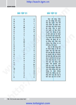 http://sach.tgm.vn
 ADAM KHOO




                                                           om
                  BAØI TAÄP C1                       BAØI TAÄP C2

           A                B            C              Baïn ñaõ töøng thaáy
           N                D            F         caùc vaän ñoäng vieân chaïy




                                                 i.c
                                                   ñua taäp luyeän nhö theá
           K                V            L
                                                   naøo chöa? Hoï buoäc caùc
           S                Q             I        vaät naëng vaøo chaân trong
           W                M            P         luùc chaïy. Ñaây laø caùch




                                              io
           X                U            G         reøn luyeän cô baép theâm
           O                Y            R         maïnh meõ, nhöng noù taïo
           V                Z            J         ra caûm giaùc cöïc kyø naëng
           E
           B
                            T
                            L
                                       igN
                                         A
                                                   neà khoù chòu khi luyeän taäp.
                                                   Tuy nhieân, khi hoï thaùo boû




                                                                        n
           P                N            H         nhöõng vaät naëng ñoù ra,
                                                   hoï boãng caûm thaáy nheï
                     ta
           V                W            F




                                                                      .v
                                                   nhaøng bay boång vaø coù
           C                X            Z         theå chaïy raát nhanh.
           R                O            A              Baïn coù theå duøng moät




                                                          m
           D                J            Z
                   oi

                                                   kyõ thuaät töông töï ñeå reøn
           G                P            K         luyeän vieäc ñoïc hieäu quaû.
           Z                F            T         Khi baïn taäp ñoïc hieäu quaû,
           .t


           Q
           E
                            R
                            C
                                         U
                                         S
                                                tg di chuyeån buùt chì nhanh
                                                   ñeå thuùc ñaåy maét baïn phaûi
           Y                H            X         ñoïc ôû moät toác ñoä maø baïn
 w



                                                   caûm thaáy khoù chòu. Ví duï,
           F                A            N
                                              h.
                                                   neáu baïn chæ ñang ñoïc
           U                I            P         ñöôïc 100 töø/phuùt, baïn
           H                S            W
w




                                                   phaûi eùp mình ñoïc ñöôïc
           L                G            D         300-400 töø/phuùt. Neáu baïn
                                      ac


           M                H            V         caûm thaáy khoâng naém kòp
w




           J                Z            Q         thoâng tin hoaëc khoâng
           T                K            O         thoaûi maùi, khoâng sao caû.
                                                   Muïc ñích cuûa vieäc naøy laø
                         /s



           I                X            Y
           K                E            E         laøm baïn quaù taûi vaø laøm
           /
   t    p:
ht




 74 - TÔI TÀI GIỎI, BẠN CŨNG THẾ!


                                    www.toitaigioi.com
 