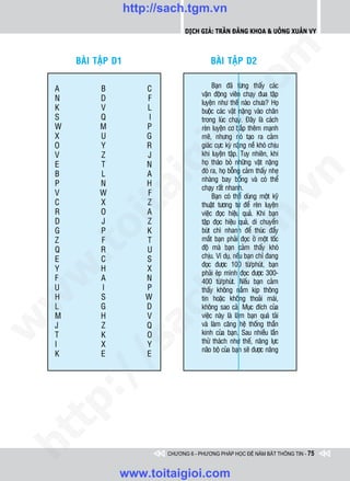 http://sach.tgm.vn
                                     Dịch giả: Trần Đăng Khoa & Uông xUân vy




                                                        om
        BAØI TAÄP D1                           BAØI TAÄP D2

    A         B           C                     Baïn ñaõ töøng thaáy caùc
                                           vaän ñoäng vieân chaïy ñua taäp
    N         D           F




                                  i.c
                                           luyeän nhö theá naøo chöa? Hoï
    K         V           L                buoäc caùc vaät naëng vaøo chaân
    S         Q            I               trong luùc chaïy. Ñaây laø caùch
    W         M           P                reøn luyeän cô baép theâm maïnh




                               io
    X         U           G                meõ, nhöng noù taïo ra caûm
    O         Y           R                giaùc cöïc kyø naëng neà khoù chòu
    V         Z           J                khi luyeän taäp. Tuy nhieân, khi



                          ig
    E         T           N                hoï thaùo boû nhöõng vaät naëng
    B         L           A                ñoù ra, hoï boãng caûm thaáy nheï




                                                                     n
                                           nhaøng bay boång vaø coù theå
    P         N           H
                                           chaïy raát nhanh.
           ta
    V         W           F




                                                                   .v
                                                Baïn coù theå duøng moät kyõ
    C         X           Z                thuaät töông töï ñeå reøn luyeän
    R         O           A                vieäc ñoïc hieäu quaû. Khi baïn




                                                      m
    D         J           Z
         oi

                                           taäp ñoïc hieäu quaû, di chuyeån
    G         P           K                buùt chì nhanh ñeå thuùc ñaåy
    Z         F           T                maét baïn phaûi ñoïc ôû moät toác
                                           ñoä maø baïn caûm thaáy khoù
    .t


    Q
    E
              R
              C
                          U
                          S
                                        tg chòu. Ví duï, neáu baïn chæ ñang
                                           ñoïc ñöôïc 100 töø/phuùt, baïn
    Y         H           X
 w



                                           phaûi eùp mình ñoïc ñöôïc 300-
    F         A           N
                               h.
                                           400 töø/phuùt. Neáu baïn caûm
    U         I           P                thaáy khoâng naém kòp thoâng
    H         S           W
w




                                           tin hoaëc khoâng thoaûi maùi,
    L         G           D                khoâng sao caû. Muïc ñích cuûa
                        ac


    M         H           V                vieäc naøy laø laøm baïn quaù taûi
                                           vaø laøm caêng heä thoáng thaàn
w




    J         Z           Q
    T         K           O                kinh cuûa baïn. Sau nhieàu laàn
                                           thöû thaùch nhö theá, naêng löïc
              /s



    I         X           Y
                                           naõo boä cuûa baïn seõ ñöôïc naâng
    K         E           E
       /
   tp:
ht




                               CHƯƠNG 6 - PHƯƠNG PHÁP HỌC ĐỂ NẮM BẮT THÔNG TIN - 75


                   www.toitaigioi.com
 