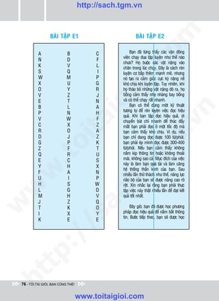http://sach.tgm.vn




                                                                om
                  BAØI TAÄP E1                           BAØI TAÄP E2

           A                B            C           Baïn ñaõ töøng thaáy caùc vaän ñoäng
                                                vieân chaïy ñua taäp luyeän nhö theá naøo
           N                D            F




                                                 i.c
                                                chöa? Hoï buoäc caùc vaät naëng vaøo
           K                V            L      chaân trong luùc chaïy. Ñaây laø caùch reøn
           S                Q             I     luyeän cô baép theâm maïnh meõ, nhöng
           W                M            P      noù taïo ra caûm giaùc cöïc kyø naëng neà
           X                U            G      khoù chòu khi luyeän taäp. Tuy nhieân, khi




                                              io
           O                Y            R      hoï thaùo boû nhöõng vaät naëng ñoù ra, hoï
           V                Z            J      boãng caûm thaáy nheï nhaøng bay boång
           E                T            N      vaø coù theå chaïy raát nhanh.
           B                L
                                       igA           Baïn coù theå duøng moät kyõ thuaät




                                                                              n
                                                töông töï ñeå reøn luyeän vieäc ñoïc hieäu
           P                N            H
                                                quaû. Khi baïn taäp ñoïc hieäu quaû, di
           V                W            F
                     ta


                                                                            .v
                                                chuyeån buùt chì nhanh ñeå thuùc ñaåy
           C                X            Z      maét baïn phaûi ñoïc ôû moät toác ñoä maø
           R                O            A      baïn caûm thaáy khoù chòu. Ví duï, neáu
           D                J            Z      baïn chæ ñang ñoïc ñöôïc 100 töø/phuùt,




                                                              m
                   oi

           G                P            K      baïn phaûi eùp mình ñoïc ñöôïc 300-400
           Z                F            T      töø/phuùt. Neáu baïn caûm thaáy khoâng
           Q                R            U      naém kòp thoâng tin hoaëc khoâng thoaûi
           .t


           E                C            S
                                                tg
                                                maùi, khoâng sao caû. Muïc ñích cuûa vieäc
                                                naøy laø laøm baïn quaù taûi vaø laøm caêng
           Y                H            X
                                                heä thoáng thaàn kinh cuûa baïn. Sau
 w



           F                A            N      nhieàu laàn thöû thaùch nhö theá, naêng löïc
                                              h.
           U                I            P      naõo boä cuûa baïn seõ ñöôïc naâng cao roõ
           H                S            W      reät. Xin nhaéc laïi raèng baïn phaûi thöïc
w




           L                G            D      taäp vieäc naøy thaät nhieàu laàn ñeå ñaït keát
                                      ac


           M                H            V      quaû toát nhaát.
           J                Z            Q
w




           T                K            O          Baây giôø, baïn ñaõ ñöôïc hoïc phöông
           I                X            Y      phaùp ñoïc hieäu quaû ñeå naém baét thoâng
                         /s



                                                tin. Böôùc tieáp theo, baïn seõ ñöôïc hoïc
           K                E            E
           /
   t    p:
ht




 76 - TÔI TÀI GIỎI, BẠN CŨNG THẾ!


                                    www.toitaigioi.com
 