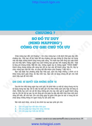 http://sach.tgm.vn




                                                                                 om
                                                          i.c
                                        CHÖÔNG 7




                                                       io
                      SÔ ÑOÀ TÖ DUY
                    (MIND MAPPING®)
                                           ig


                                                                                             n
                COÂNG CUÏ GHI CHUÙ TOÁI ÖU
                    ta


                                                                                           .v
         Chaøo möøng baïn ñeán vôùi Chöông 7. Xin chuùc möøng baïn vì ñaõ daønh thôøi gian ñoïc ñeán




                                                                               m
                  oi

    chöông naøy. Vieäc baïn noã löïc hoaøn taát saùu chöông vöøa qua chöùng toû raèng baïn coi troïng
    vieäc ñaït ñöôïc nhöõng thaønh coâng trong cuoäc soáng. Toâi muoán baïn bieát raèng caùc cuoäc khaûo
    saùt cho thaáy 80% nhöõng ngöôøi mua saùch khoâng bao giôø ñoïc heát chöông ñaàu tieân. Thaät
    laø laõng phí khuûng khieáp. Moät laàn nöõa, nhöõng ngöôøi naøy laø nhöõng ngöôøi “THÍCH ÑÖÔÏC”
         .t


                                                                  tg
    thaønh coâng nhöng khoâng saün saøng laøm taát caû moïi vieäc ñeå thaønh coâng. Vaäy thì, haõy töï
    chuùc möøng baïn moät laàn nöõa, vaø cuøng baét ñaàu khaùm phaù Chöông 7 ñaày thuù vò.
 w



         Baïn vöøa ñöôïc hoïc phöông phaùp ñoïc hieäu quaû, caùch thu thaäp nhöõng yù chính vaø töø
                                                      h.
    khoùa trong saùch giaùo khoa, taøi lieäu moân hoïc. Baïn caàn söû duïng chuùng ñeå ghi chuù moät
    caùch hieäu quaû deã nhôù nhaát.
w

                                        ac


    GHI CHUÙ: BÍ QUYEÁT CUÛA NHÖÕNG ÑIEÅM 10
w




         Sau khi tìm hieåu haøng ngaøn hoïc sinh gioûi, toâi phaùt hieän ra moät kyõ naêng chung maø hoï
    söû duïng trong hoïc taäp. Ñoù laø vieäc hoï luoân ghi chuù theo nhieàu caùch phuø hôïp vôùi töøng caù
                          /s



    nhaân. Nhieàu hoïc sinh noùi vôùi toâi raèng nhöõng ghi chuù naøy naém giöõ bí quyeát thaønh coâng
    cuûa hoï. Khi toâi hoûi taïi sao, hoï noùi raèng ghi chuù giuùp hoï saép xeáp kieán thöùc theo moät caùch
    rieâng deã hieåu, deã nhôù hôn. Ghi chuù cuõng giuùp hoï giaûm thôøi gian oân baøi vì trong ñoù chæ
    chöùa ñöïng nhöõng thoâng tin quan troïng hoï caàn phaûi nhôù.
         /




        Noùi moät caùch khaùc, coù ba lyù do chính taïi sao baïn phaûi ghi chuù:
      p:




        1.    Ghi chuù giuùp baïn tieát tieäm thôøi gian
        2.    Ghi chuù giuùp baïn taêng khaû naêng nhôù baøi
   t




        3.    Ghi chuù giuùp baïn hieåu baøi toát hôn
ht




                                         CHƯƠNG 7 - SƠ ĐỒ TƯ DUY (MIND MAPPING®) CÔNG CỤ GHI CHÚ TỐI ƯU - 77



                                  www.toitaigioi.com
 