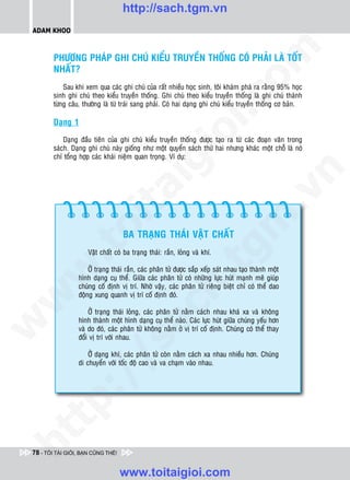 http://sach.tgm.vn
 ADAM KHOO




                                                                                 om
         PHÖÔNG PHAÙP GHI CHUÙ KIEÅU TRUYEÀN THOÁNG COÙ PHAÛI LAØ TOÁT
         NHAÁT?
             Sau khi xem qua caùc ghi chuù cuûa raát nhieàu hoïc sinh, toâi khaùm phaù ra raèng 95% hoïc
         sinh ghi chuù theo kieåu truyeàn thoáng. Ghi chuù theo kieåu truyeàn thoáng laø ghi chuù thaønh




                                                           i.c
         töøng caâu, thöôøng laø töø traùi sang phaûi. Coù hai daïng ghi chuù kieåu truyeàn thoáng cô baûn.

         Daïng 1




                                                        io
             Daïng ñaàu tieân cuûa ghi chuù kieåu truyeàn thoáng ñöôïc taïo ra töø caùc ñoaïn vaên trong
         saùch. Daïng ghi chuù naøy gioáng nhö moät quyeån saùch thöù hai nhöng khaùc moät choã laø noù
         chæ toång hôïp caùc khaùi nieäm quan troïng. Ví duï:


                                            ig


                                                                                             n
                      ta


                                                                                           .v
                                                                               m
                    oi

                                    BA TRAÏNG THAÙI VAÄT CHAÁT
           .t


                                                                   tg
                      Vaät chaát coù ba traïng thaùi: raén, loûng vaø khí.

                      ÔÛ traïng thaùi raén, caùc phaân töû ñöôïc saép xeáp saùt nhau taïo thaønh moät
 w



                  hình daïng cuï theå. Giöõa caùc phaân töû coù nhöõng löïc huùt maïnh meõ giuùp
                                                       h.
                  chuùng coá ñònh vò trí. Nhôø vaäy, caùc phaân töû rieâng bieät chæ coù theå dao
                  ñoäng xung quanh vò trí coá ñònh ñoù.
w

                                         ac


                      ÔÛ traïng thaùi loûng, caùc phaân töû naèm caùch nhau khaù xa vaø khoâng
                  hình thaønh moät hình daïng cuï theå naøo. Caùc löïc huùt giöõa chuùng yeáu hôn
w




                  vaø do ñoù, caùc phaân töû khoâng naèm ôû vò trí coá ñònh. Chuùng coù theå thay
                  ñoåi vò trí vôùi nhau.
                           /s



                      ÔÛ daïng khí, caùc phaân töû coøn naèm caùch xa nhau nhieàu hôn. Chuùng
                  di chuyeån vôùi toác ñoä cao vaø va chaïm vaøo nhau.
           /
   t    p:
ht




 78 - TÔI TÀI GIỎI, BẠN CŨNG THẾ!


                                    www.toitaigioi.com
 