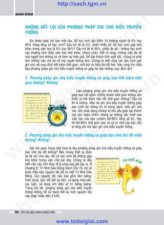 http://sach.tgm.vn
 ADAM KHOO




                                                                                  om
         NHÖÕNG BAÁT LÔÏI CUÛA PHÖÔNG PHAÙP GHI CHUÙ KIEÅU TRUYEÀN
         THOÁNG
              Xin pheùp ñöôïc hoûi baïn moät caâu. Soá hoïc sinh ñaït ñieåm 10 thöôøng xuyeân laø 5% hay
         95% trong toång soá hoïc sinh? Caâu traû lôøi laø 5%, phaàn thieåu soá. Soá hoïc sinh gaëp khoù




                                                           i.c
         khaên trong vieäc hoïc laø 5% hay 95%? Caâu traû lôøi laø 95%, phaàn ña soá - nhöõng hoïc sinh
         naøy thöôøng caûm thaáy vieäc hoïc khoù khaên, nhaøm chaùn. Raát roõ raøng, nhöõng vieäc ña soá
         moïi ngöôøi laøm khoâng coù veû ñem laïi hieäu quaû. Ñeå ñaït thaønh tích xuaát saéc, chuùng ta phaûi
         laøm nhöõng vieäc maø ña soá moïi ngöôøi khoâng laøm. Chuùng ta bieát raèng caùc hoïc sinh gioûi




                                                        io
         ghi chuù vôùi muïc ñích tieát kieäm thôøi gian, nhôù baøi vaø hieåu baøi toát hôn. Haõy cuøng tìm hieåu
         lieäu phöông phaùp ghi chuù kieåu truyeàn thoáng coù giuùp hoï ñaït nhöõng muïc ñích aáy?




                                             ig
         1. Phöông phaùp ghi chuù kieåu truyeàn thoáng coù giuùp baïn tieát kieäm thôøi




                                                                                              n
         gian khoâng? Khoâng!
                       ta


                                                                                            .v
                                                       Lieäu phöông phaùp ghi chuù kieåu truyeàn thoáng coù
                                                  giuùp baïn caét giaûm nhöõng khoaûn thôøi gian khoâng caàn
                                                  thieát vaø tieát kieäm haàu heát thôøi gian khoâng? Caâu traû




                                                                                m
                                                  lôøi laø khoâng. Maëc duø ghi chuù kieåu truyeàn thoáng giuùp
                     oi

                                                  baïn chaét loïc thoâng tin töø trong saùch, kieåu ghi chuù
                                      G           naøy vaãn chöùa ñöïng nhöõng töø thöù yeáu giuùp taïo thaønh
                                   AÕN P
                                                  caâu vaên hoaøn chænh nhöng laïi khoâng caàn thieát cho
            .t


                                                                   tg
                                       HÍ
                               L




                                                  vieäc hoïc cuûa baïn (chieám 60-80% toång soá töø). Vaäy
                                                  thì 60-80% thôøi gian hoïc vaø caû trí nhôù cuûa baïn vaãn
 w



                                                  bò laõng phí khi baïn ghi chuù kieåu truyeàn thoáng.
                                                        h.
         2. Phöông phaùp ghi chuù kieåu truyeàn thoáng coù giuùp baïn nhôù baøi toát nhaát
w




         khoâng? Khoâng!
                                           ac


              Caâu hoûi quan troïng tieáp theo laø lieäu phöông phaùp ghi chuù kieåu truyeàn thoáng coù giuùp
w




         baïn nhôù baøi toát khoâng? Neáu chuùng thaät söï ñem
         laïi lôïi ích nhö vaäy, taát caû hoïc sinh ñaõ khoâng gaëp
         khoù khaên trong vieäc nhôù baøi nöõa. Chuùng ta ñeàu                               TRÍ NHÔÙ KEÙM
                            /s



         bieát vieäc naøy treân thöïc teá laø chöa bao giôø xaûy ra. ÔÛ
         Chöông 8: Trí Nhôù Sieâu Ñaúng Daønh Cho Töø, toâi seõ
         phaùc thaûo baûy nguyeân taéc ñeå coù moät Trí Nhôù Sieâu
           /




         Ñaúng. Caùc nguyeân taéc naøy bao goàm lieân töôûng,
         hình dung, laøm noåi baät söï vieäc, söû duïng maøu saéc,
        p:




         suy luaän, söû duïng aâm ñieäu vaø trí töôûng töôïng.
         Trong khi ñoù, phöông phaùp ghi chuù kieåu truyeàn
         thoáng khoâng heà söû duïng baát kyø moät nguyeân taéc
         naøo ñöôïc nhaéc ñeán ôû treân.
   t
ht




 80 - TÔI TÀI GIỎI, BẠN CŨNG THẾ!


                                    www.toitaigioi.com
 