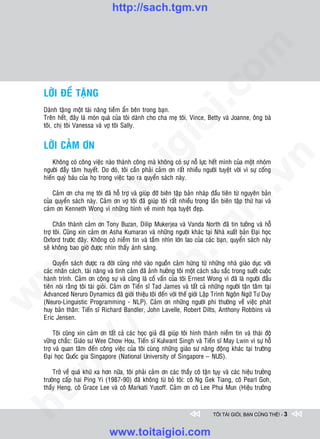 http://sach.tgm.vn




                                                                               om
    LÔØI ÑEÀ TAËNG




                                                        i.c
    Daønh taëng moät taøi naêng tieàm aån beân trong baïn.
    Treân heát, ñaây laø moùn quaø cuûa toâi daønh cho cha meï toâi, Vince, Betty vaø Joanne, oâng baø




                                                     io
    toâi, chò toâi Vanessa vaø vôï toâi Sally.


    LÔØI CAÛM ÔN

                                          ig


                                                                                           n
        Khoâng coù coâng vieäc naøo thaønh coâng maø khoâng coù söï noã löïc heát mình cuûa moät nhoùm
    ngöôøi ñaày taâm huyeát. Do ñoù, toâi caàn phaûi caûm ôn raát nhieàu ngöôøi tuyeät vôøi vì söï coáng
                    ta


                                                                                         .v
    hieán quyù baùu cuûa hoï trong vieäc taïo ra quyeån saùch naøy.

        Caûm ôn cha meï toâi ñaõ hoã trôï vaø giuùp ñôõ bieân taäp baûn nhaùp ñaàu tieân töø nguyeân baûn




                                                                             m
    cuûa quyeån saùch naøy. Caûm ôn vôï toâi ñaõ giuùp toâi raát nhieàu trong laàn bieân taäp thöù hai vaø
                  oi

    caùm ôn Kenneth Wong vì nhöõng hình veõ minh hoïa tuyeät ñeïp.

         Chaân thaønh caûm ôn Tony Buzan, Dilip Mukerjea vaø Vanda North ñaõ tin töôûng vaø hoã
         .t


                                                                tg
    trôï toâi. Cuõng xin caûm ôn Asha Kumaran vaø nhöõng ngöôøi khaùc taïi Nhaø xuaát baûn Ñaïi hoïc
    Oxford tröôùc ñaây. Khoâng coù nieàm tin vaø taàm nhìn lôùn lao cuûa caùc baïn, quyeån saùch naøy
 w



    seõ khoâng bao giôø ñöôïc nhìn thaáy aùnh saùng.
                                                    h.
         Quyeån saùch ñöôïc ra ñôøi cuõng nhôø vaøo nguoàn caûm höùng töø nhöõng nhaø giaùo duïc vôùi
    caùc nhaân caùch, taøi naêng vaø tình caûm ñaõ aûnh höôûng toâi moät caùch saâu saéc trong suoát cuoäc
w




    haønh trình. Caûm ôn coäng söï vaø cuõng laø coá vaán cuûa toâi Ernest Wong vì ñaõ laø ngöôøi ñaàu
                                       ac


    tieân noùi raèng toâi taøi gioûi. Caûm ôn Tieán só Tad James vaø taát caû nhöõng ngöôøi taän taâm taïi
    Advanced Neruro Dynamics ñaõ giôùi thieäu toâi ñeán vôùi theá giôùi Laäp Trình Ngoân Ngöõ Tö Duy
w




    (Neuro-Linguistic Programming - NLP). Caûm ôn nhöõng ngöôøi phi thöôøng veà vieäc phaùt
    huy baûn thaân: Tieán só Richard Bandler, John Lavelle, Robert Dilts, Anthony Robbins vaø
                         /s



    Eric Jensen.

         Toâi cuõng xin caûm ôn taát caû caùc hoïc giaû ñaõ giuùp toâi hình thaønh nieàm tin vaø thaùi ñoä
    vöõng chaéc: Giaùo sö Wee Chow Hou, Tieán só Kulwant Singh vaø Tieán só May Lwin vì söï hoã
         /




    trôï vaø quan taâm ñeán coâng vieäc cuûa toâi cuøng nhöõng giaùo sö naêng ñoäng khaùc taïi tröôøng
    Ñaïi hoïc Quoác gia Singapore (National University of Singapore – NUS).
      p:




        Trôû veà quaù khöù xa hôn nöõa, toâi phaûi caûm ôn caùc thaày coâ taän tuïy vaø caùc hieäu tröôûng
    tröôøng caáp hai Ping Yi (1987-90) ñaõ khoâng töø boû toâi: coâ Ng Gek Tiang, coâ Pearl Goh,
   t




    thaày Heng, coâ Grace Lee vaø coâ Markati Yusoff. Caûm ôn coâ Lee Phui Mun (Hieäu tröôûng
ht




                                                                                TÔI TÀI GIỎI, BẠN CŨNG THẾ! - 3


                                 www.toitaigioi.com
 