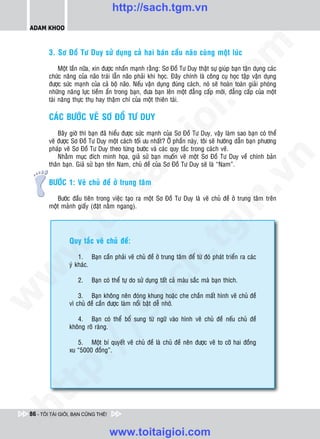 http://sach.tgm.vn
 ADAM KHOO




                                                                                om
         3. Sô Ñoà Tö Duy söû duïng caû hai baùn caàu naõo cuøng moät luùc

              Moät laàn nöõa, xin ñöôïc nhaán maïnh raèng: Sô Ñoà Tö Duy thaät söï giuùp baïn taän duïng caùc
         chöùc naêng cuûa naõo traùi laãn naõo phaûi khi hoïc. Ñaây chính laø coâng cuï hoïc taäp vaän duïng
         ñöôïc söùc maïnh cuûa caû boä naõo. Neáu vaän duïng ñuùng caùch, noù seõ hoaøn toaøn giaûi phoùng




                                                          i.c
         nhöõng naêng löïc tieàm aån trong baïn, ñöa baïn leân moät ñaúng caáp môùi, ñaúng caáp cuûa moät
         taøi naêng thöïc thuï hay thaäm chí cuûa moät thieân taøi.

         CAÙC BÖÔÙC VEÕ SÔ ÑOÀ TÖ DUY




                                                       io
             Baây giôø thì baïn ñaõ hieåu ñöôïc söùc maïnh cuûa Sô Ñoà Tö Duy, vaäy laøm sao baïn coù theå
         veõ ñöôïc Sô Ñoà Tö Duy moät caùch toái öu nhaát? ÔÛ phaàn naøy, toâi seõ höôùng daãn baïn phöông



                                            ig
         phaùp veõ Sô Ñoà Tö Duy theo töøng böôùc vaø caùc quy taéc trong caùch veõ.
             Nhaèm muïc ñích minh hoïa, giaû söû baïn muoán veõ moät Sô Ñoà Tö Duy veà chính baûn




                                                                                            n
         thaân baïn. Giaû söû baïn teân Nam, chuû ñeà cuûa Sô Ñoà Tö Duy seõ laø “Nam”.
                      ta


                                                                                          .v
         BÖÔÙC 1: Veõ chuû ñeà ôû trung taâm

            Böôùc ñaàu tieân trong vieäc taïo ra moät Sô Ñoà Tö Duy laø veõ chuû ñeà ôû trung taâm treân




                                                                              m
                    oi

         moät maûnh giaáy (ñaët naèm ngang).
           .t


                                                                  tg
                 Quy taéc veõ chuû ñeà:
 w


                                                      h.
                     1. Baïn caàn phaûi veõ chuû ñeà ôû trung taâm ñeå töø ñoù phaùt trieån ra caùc
                 yù khaùc.
w




                     2.    Baïn coù theå töï do söû duïng taát caû maøu saéc maø baïn thích.
                                         ac


                     3. Baïn khoâng neân ñoùng khung hoaëc che chaén maát hình veõ chuû ñeà
w




                 vì chuû ñeà caàn ñöôïc laøm noåi baät deã nhôù.
                           /s



                    4. Baïn coù theå boå sung töø ngöõ vaøo hình veõ chuû ñeà neáu chuû ñeà
                 khoâng roõ raøng.

                    5. Moät bí quyeát veõ chuû ñeà laø chuû ñeà neân ñöôïc veõ to côõ hai ñoàng
           /




                 xu “5000 ñoàng”.
   t    p:
ht




 86 - TÔI TÀI GIỎI, BẠN CŨNG THẾ!


                                    www.toitaigioi.com
 