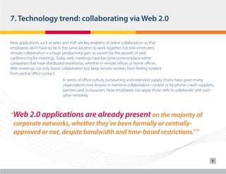 7. Technology trend: collaborating via Web 2.0
New applications such as wikis and VoIP are key enablers of online collaboration so that
employees don’t have to be in the same location to work together. For telecommuters,
remote collaboration is a huge productivity gain, as proven by the growth of web
conferencing for meetings. Today web meetings have become commonplace within
companies that have distributed workforces, whether in remote offices or home offices.
Web meetings not only boost collaboration but keep remote workers from feeling isolated
from central office contact.
In terms of office culture, outsourcing and extended supply chains have given many
organizations new lessons in real-time collaboration—online or by phone—with suppliers,
partners and outsourcers. Now employees can apply those skills to collaborate with each
other remotely.

“Web 2.0 applications are already present on the majority of
	 corporate networks, whether they’ve been formally or centrally	 approved or not, despite bandwidth and time-based restrictions.11”

8

 