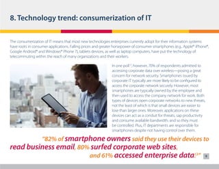 8. Technology trend: consumerization of IT
The consumerization of IT means that most new technologies enterprises currently adopt for their information systems
have roots in consumer applications. Falling prices and greater horsepower of consumer smartphones (e.g., Apple® iPhone®,
Google Android® and Windows® Phone 7), tablets devices, as well as laptop computers, have put the technology of
telecommuting within the reach of many organizations and their workers.
In one poll12, however, 70% of respondents admitted to
accessing corporate data over wireless—posing a great
concern for network security. Smartphones issued by
corporate IT typically are more likely to be configured to
access the corporate network securely. However, most
smartphones are typically owned by the employee and
then used to access the company network for work. Both
types of devices open corporate networks to new threats,
not the least of which is that small devices are easier to
lose than larger ones. Moreover, applications on these
devices can act as a conduit for threats, sap productivity
and consume available bandwidth, and so they must
be controlled. Plus, IT departments are responsible for
smartphones despite not having control over them.

“82% of smartphone owners said they use their devices to
read business email, 80% surfed corporate web sites,
13
				and 61% accessed enterprise data. ” 9

 