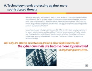 9.	Technology trend: protecting against more 	
	 sophisticated threats
No longer are culprits simply brilliant teens or other amateurs. Organized crime has moved
into the Internet age. To growing hacker sophistication, add the reality that tough economic
times force companies to cut their work forces, potentially creating a new class of security
threats: disgruntled ex-employees. What if those unhappy ex-employees become potential
partners to professional hackers?
Secure Sockets Layer virtual private networks (SSL VPNs) form the basic security requirement
for secure telecommuting, and also address the growing sophistication of hacker attacks
and the organizations behind them. Telecommuting, which on the surface might seem
to open new security vulnerabilities, should not, if enterprises insist on secure remote
access technology.

Not only are attacks on networks growing more sophisticated, but

the cyber-criminals are become more sophisticated
in organizing themselves.

10

 