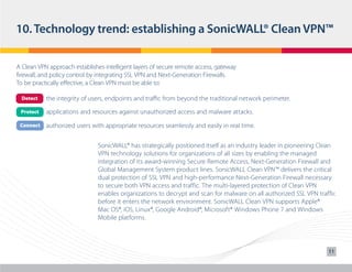 10. Technology trend: establishing a SonicWALL® Clean VPN™
A Clean VPN approach establishes intelligent layers of secure remote access, gateway
firewall, and policy control by integrating SSL VPN and Next-Generation Firewalls.
To be practically effective, a Clean VPN must be able to:
	

Detect

the integrity of users, endpoints and traffic from beyond the traditional network perimeter.

	

Protect

applications and resources against unauthorized access and malware attacks.

	

Connect

authorized users with appropriate resources seamlessly and easily in real time.
SonicWALL® has strategically positioned itself as an industry leader in pioneering Clean
VPN technology solutions for organizations of all sizes by enabling the managed
integration of its award-winning Secure Remote Access, Next-Generation Firewall and
Global Management System product lines. SonicWALL Clean VPN™ delivers the critical
dual protection of SSL VPN and high-performance Next-Generation Firewall necessary
to secure both VPN access and traffic. The multi-layered protection of Clean VPN
enables organizations to decrypt and scan for malware on all authorized SSL VPN traffic
before it enters the network environment. SonicWALL Clean VPN supports Apple®
Mac OS®, iOS, Linux®, Google Android®, Microsoft® Windows Phone 7 and Windows
Mobile platforms.

11

 