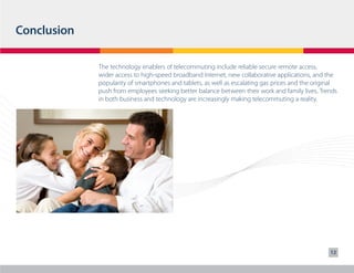 Conclusion
The technology enablers of telecommuting include reliable secure remote access,
wider access to high-speed broadband Internet, new collaborative applications, and the
popularity of smartphones and tablets, as well as escalating gas prices and the original
push from employees seeking better balance between their work and family lives. Trends
in both business and technology are increasingly making telecommuting a reality.

12

 