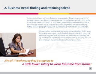 2. Business trend: finding and retaining talent
Economic conditions such as inflation, rising gas prices, military relocations, and the
housing downturn are affecting many workers and their families. According to a study
by the Bureau of Labor Statistics in 2010, over 5 million individuals worked at home at
least twice per month3. For businesses, telecommuting breaks barriers to reaching
staffing pools in geographic areas with lower salaries or higher talent concentration.
Telecommuting programs can cement employee loyalties. A 2011 study
on Canadian employees by the Telework Research Network found that
telecommuting enhances attraction and retention, and is among the
top non-financial benefits desired by employees4. By reducing job turnover, employers also eliminate costs of training new hires.

37% of IT workers say they’d accept up to

a 10% lower salary to work full-time from home.5
3

 