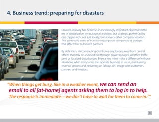 4. Business trend: preparing for disasters
Disaster recovery has become an increasingly important objective in the
era of globalization. An outage at a distant, but strategic, power facility
can cripple work, not just locally, but at every other company location.
The continuing trend of outsourcing exposes companies to outages
that affect their outsource partners.
By definition, telecommuting distributes employees away from central
offices that may be knocked out through power outages, weather, traffic
jams or localized disturbances. Even a few miles make a difference in those
situations, when companies can operate business as usual, maintaining
revenue streams and delivering an “always on” image with customers,
partners and investors.

“When things get busy, like in a weather event, we can send an

	 email to all [at-home] agents asking them to log in to help.
	 The response is immediate—we don’t have to wait for them to come in.7”

5

 